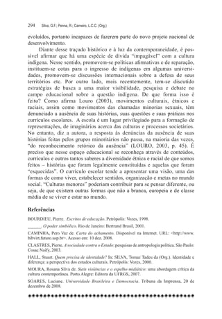 294	   Silva, G.F.; Penna, R.; Carneiro, L.C.C. (Org.)

evoluídos, portanto incapazes de fazerem parte do novo projeto nacional de
desenvolvimento.
      Diante desse traçado histórico e à luz da contemporaneidade, é pos-
sível afirmar que há uma espécie de dívida “impagável” com a cultura
indígena. Nesse sentido, promovem-se políticas afirmativas e de reparação,
instituem-se cotas para o ingresso de indígenas em algumas universi-
dades, promovem-se discussões internacionais sobre a defesa de seus
territórios etc. Por outro lado, mais recentemente, tem-se discutido
estratégias de busca a uma maior visibilidade, pesquisa e debate no
campo educacional sobre a questão indígena. De que forma isso é
feito? Como afirma Louro (2003), movimentos culturais, étnicos e
raciais, assim como movimentos das chamadas minorias sexuais, têm
denunciado a ausência de suas histórias, suas questões e suas práticas nos
currículos escolares.  A escola é um lugar privilegiado para a formação de
representações, de imaginários acerca das culturas e processos societários.
No entanto, diz a autora, a resposta às denúncias da ausência de suas
histórias feitas pelos grupos minoritários não passa, na maioria das vezes,
“do reconhecimento retórico da ausência” (LOURO, 2003, p. 45). É
preciso que nesse espaço educacional se reconheça através de conteúdos,
currículos e outros tantos saberes a diversidade étnica e racial de que somos
feitos – histórias que foram legalmente constituídas e aquelas que foram
“esquecidas”. O currículo escolar tende a apresentar uma visão, uma das
formas de como viver, estabelecer sentidos, organização e metas no mundo
social. “Culturas menores” poderiam contribuir para se pensar diferente, ou
seja, de que existem outras formas que não a branca, europeia e de classe
média de se viver e estar no mundo.

Referências
BOURDIEU, Pierre. Escritos de educação. Petrópolis: Vozes, 1998.
______. O poder simbólico. Rio de Janeiro: Bertrand Brasil, 2001.
CAMINHA, Pero Vaz de. Carta do achamento. Disponível na Internet. URL: <http://www.
bibvirt.futuro.usp.br>. Acesso em: 10 dez. 2008.
CLASTRES, Pierre. A sociedade contra o Estado: pesquisas de antropologia política. São Paulo:
Cosac Naify, 2003.
HALL, Stuart. Quem precisa de identidade? In: SILVA, Tomaz Tadeu da (Org.). Identidade e
diferença: a perspectiva dos estudos culturais. Petrópolis: Vozes, 2000.
MOURA, Rosana Silva de. Sutis violências e o espelho midiático: uma abordagem crítica da
cultura contemporânea. Porto Alegre: Editora da UFRGS, 2007.
SOARES, Luciane. Universidade Brasileira e Democracia. Tribuna da Imprensa, 20 de
dezembro de 2008.
 