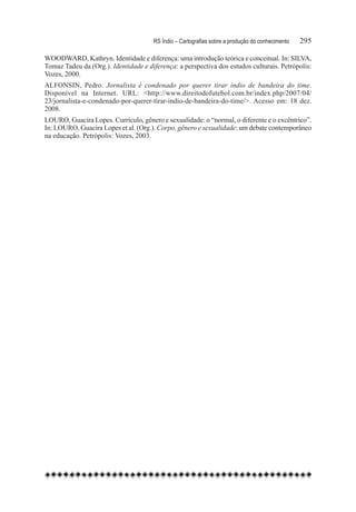 RS Índio – Cartografias sobre a produção do conhecimento	   295

WOODWARD, Kathryn. Identidade e diferença: uma introdução teórica e conceitual. In: SILVA,
Tomaz Tadeu da (Org.). Identidade e diferença: a perspectiva dos estudos culturais. Petrópolis:
Vozes, 2000.
ALFONSIN, Pedro. Jornalista é condenado por querer tirar índio de bandeira do time.
Disponível na Internet. URL: <http://www.direitodofutebol.com.br/index.php/2007/04/
23/jornalista-e-condenado-por-querer-tirar-indio-de-bandeira-do-time/>. Acesso em: 18 dez.
2008.
LOURO, Guacira Lopes. Currículo, gênero e sexualidade: o “normal, o diferente e o excêntrico”.
In: LOURO, Guacira Lopes et al. (Org.). Corpo, gênero e sexualidade: um debate contemporâneo
na educação. Petrópolis: Vozes, 2003.
 