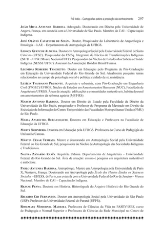 RS Índio – Cartografias sobre a produção do conhecimento	   297

João Mitia Antunha Barbosa. Advogado. Doutorando em Direito pela Universidade de
Angers, França, em cotutela com a Universidade de São Paulo. Membro do CAI – Capacitação
Indígena.
José Otávio Catafesto de Souza. Doutor, Pesquisador do Laboratório de Arqueologia e
Etnologia – LAE – Departamento de Antropologia da UFRGS.
Ledson Kurtz de Almeida. Doutor em Antropologia Social pela Universidade Federal de Santa
Catarina (UFSC). Pesquisador do CNPq. Integrante do Núcleo de Transformações Indígenas
(NUTI – UFSC/Museu Nacional/UFF). Pesquisador do Núcleo de Estudos dos Saberes e Saúde
Indígena (NESSI /UFSC). Assessor da Associação Rondon Brasil/Funasa.
Leonidas Roberto Taschetto. Doutor em Educação pelo Programa de Pós-Graduação
em Educação da Universidade Federal do Rio Grande do Sul. Atualmente pesquisa temas
relacionados ao campo da psicologia social e política: cuidado de si, resistência.
Letícia Thurmann Prudente. Arquiteta e urbanista, com Pós-Graduação em Engenharia
Civil (PPGEC)/UFRGS, Núcleo de Estudos em Assentamentos Humanos (NUC), Faculdade de
Arquitetura/UFRGS. Áreas de atuação: edificações e comunidades sustentáveis, habitação rural
em assentamentos da reforma agrária (MST-RS)
Marco Antonio Barbosa. Doutor em Direito do Estado pela Faculdade de Direito da
Universidade de São Paulo, pesquisador e Professor do Programa de Mestrado em Direito da
Sociedade da Informação do Centro Universitário das Faculdades Metropolitanas Unidas (FMU)
de São Paulo.
Maria Aparecida Bergamaschi. Doutora em Educação e Professora na Faculdade de
Educação da UFRGS.
Marta Nornberg. Doutora em Educação pela UFRGS, Professora do Curso de Pedagogia do
Unilasalle/Canoas.
Mártin César Tempass. Mestre e doutorando em Antropologia Social pela Universidade
Federal do Rio Grande do Sul, pesquisador do Núcleo de Antropologia das Sociedades Indígenas
e Tradicionais.
Nauíra Zanardo Zanin. Arquiteta Urbana. Departamento de Arquitetura – Universidade
Federal do Rio Grande do Sul. Área de atuação: ensino e pesquisa em arquitetura sustentável
e autóctone.
Pablo Antunha Barbosa. Antropólogo. Mestre em Antropologia pela Universidade de Paris
X, Nanterre, França. Doutorando em Antropologia pela École des Hautes Études en Sciences
Sociales – EHESS, de Paris, em cotutela com a Universidade Federal do Rio de Janeiro – Museu
Nacional. Membro do CAI – Capacitação Indígena.
Rejane Penna. Doutora em História. Historiógrafa do Arquivo Histórico do Rio Grande do
Sul.
Ricardo Cid Fernandes. Doutor em Antropologia Social pela Universidade de São Paulo
(USP). Professor da Universidade Federal do Paraná (UFPR).
Rosemary Modernel Madeira. Professora de Ciências da Vida na FASEV-ISES, curso
de Pedagogia e Normal Superior e Professora de Ciências da Rede Municipal no Centro de
 