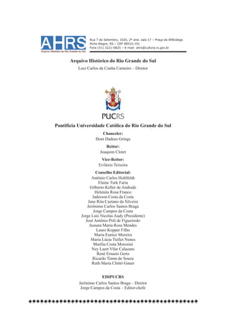 Rua 7 de Setembro, 1020, 2º and. sala 17 – Praça da Alfândega
                Porto Alegre, RS – CEP 90010-191
                Fone (51) 3221-0825 – E-mail: ahrs@cultura.rs.gov.br



      Arquivo Histórico do Rio Grande do Sul
          Luiz Carlos da Cunha Carneiro – Diretor




                       PUCRS
Pontifícia Universidade Católica do Rio Grande do Sul
                       Chanceler:
                    Dom Dadeus Grings
                         Reitor:
                      Joaquim Clotet
                      Vice-Reitor:
                     Evilázio Teixeira
                     Conselho Editorial:
                  Antônio Carlos Hohlfeldt
                       Elaine Turk Faria
                  Gilberto Keller de Andrade
                    Helenita Rosa Franco
                   Jaderson Costa da Costa
                Jane Rita Caetano da Silveira
                Jerônimo Carlos Santos Braga
                   Jorge Campos da Costa
            Jorge Luis Nicolas Audy (Presidente)
               José Antônio Poli de Figueiredo
                 Jussara Maria Rosa Mendes
                     Lauro Kopper Filho
                    Maria Eunice Moreira
                  Maria Lúcia Tiellet Nunes
                    Marília Costa Morosini
                   Ney Laert Vilar Calazans
                      René Ernaini Gertz
                   Ricardo Timm de Souza
                   Ruth Maria Chittó Gauer


                       EDIPUCRS
           Jerônimo Carlos Santos Braga – Diretor
            Jorge Campos da Costa – Editor-chefe
 