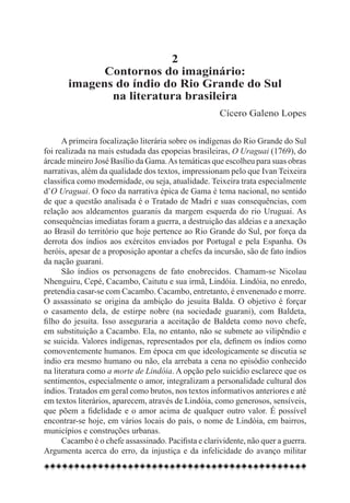 2
             Contornos do imaginário:
       imagens do índio do Rio Grande do Sul
              na literatura brasileira
                                                      Cícero Galeno Lopes

      A primeira focalização literária sobre os indígenas do Rio Grande do Sul
foi realizada na mais estudada das epopeias brasileiras, O Uraguai (1769), do
árcade mineiro José Basílio da Gama. As temáticas que escolheu para suas obras
narrativas, além da qualidade dos textos, impressionam pelo que Ivan Teixeira
classifica como modernidade, ou seja, atualidade. Teixeira trata especialmente
d’O Uraguai. O foco da narrativa épica de Gama é tema nacional, no sentido
de que a questão analisada é o Tratado de Madri e suas consequências, com
relação aos aldeamentos guaranis da margem esquerda do rio Uruguai. As
consequências imediatas foram a guerra, a destruição das aldeias e a anexação
ao Brasil do território que hoje pertence ao Rio Grande do Sul, por força da
derrota dos índios aos exércitos enviados por Portugal e pela Espanha. Os
heróis, apesar de a proposição apontar a chefes da incursão, são de fato índios
da nação guarani.
      São índios os personagens de fato enobrecidos. Chamam-se Nicolau
Nhenguiru, Cepé, Cacambo, Caitutu e sua irmã, Lindóia. Lindóia, no enredo,
pretendia casar-se com Cacambo. Cacambo, entretanto, é envenenado e morre.
O assassinato se origina da ambição do jesuíta Balda. O objetivo é forçar
o casamento dela, de estirpe nobre (na sociedade guarani), com Baldeta,
filho do jesuíta. Isso asseguraria a aceitação de Baldeta como novo chefe,
em substituição a Cacambo. Ela, no entanto, não se submete ao vilipêndio e
se suicida. Valores indígenas, representados por ela, definem os índios como
comoventemente humanos. Em época em que ideologicamente se discutia se
índio era mesmo humano ou não, ela arrebata a cena no episódio conhecido
na literatura como a morte de Lindóia. A opção pelo suicídio esclarece que os
sentimentos, especialmente o amor, integralizam a personalidade cultural dos
índios. Tratados em geral como brutos, nos textos informativos anteriores e até
em textos literários, aparecem, através de Lindóia, como generosos, sensíveis,
que põem a fidelidade e o amor acima de qualquer outro valor. É possível
encontrar-se hoje, em vários locais do país, o nome de Lindóia, em bairros,
municípios e construções urbanas.
      Cacambo é o chefe assassinado. Pacifista e clarividente, não quer a guerra.
Argumenta acerca do erro, da injustiça e da infelicidade do avanço militar
 