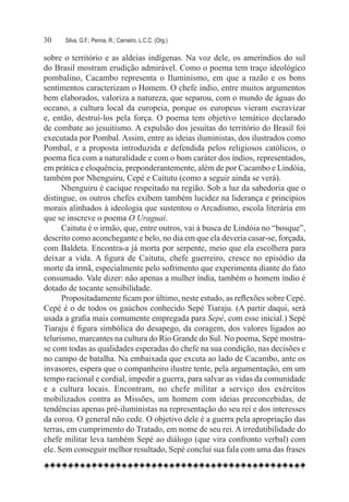 30	   Silva, G.F.; Penna, R.; Carneiro, L.C.C. (Org.)

sobre o território e as aldeias indígenas. Na voz dele, os ameríndios do sul
do Brasil mostram erudição admirável. Como o poema tem traço ideológico
pombalino, Cacambo representa o Iluminismo, em que a razão e os bons
sentimentos caracterizam o Homem. O chefe índio, entre muitos argumentos
bem elaborados, valoriza a natureza, que separou, com o mundo de águas do
oceano, a cultura local da europeia, porque os europeus vieram escravizar
e, então, destruí-los pela força. O poema tem objetivo temático declarado
de combate ao jesuitismo. A expulsão dos jesuítas do território do Brasil foi
executada por Pombal. Assim, entre as ideias iluministas, dos ilustrados como
Pombal, e a proposta introduzida e defendida pelos religiosos católicos, o
poema fica com a naturalidade e com o bom caráter dos índios, representados,
em prática e eloquência, preponderantemente, além de por Cacambo e Lindóia,
também por Nhenguiru, Cepé e Caitutu (como a seguir ainda se verá).
      Nhenguiru é cacique respeitado na região. Sob a luz da sabedoria que o
distingue, os outros chefes exibem também lucidez na liderança e princípios
morais alinhados à ideologia que sustentou o Arcadismo, escola literária em
que se inscreve o poema O Uraguai.
      Caitutu é o irmão, que, entre outros, vai à busca de Lindóia no “bosque”,
descrito como aconchegante e belo, no dia em que ela deveria casar-se, forçada,
com Baldeta. Encontra-a já morta por serpente, meio que ela escolhera para
deixar a vida. A figura de Caitutu, chefe guerreiro, cresce no episódio da
morte da irmã, especialmente pelo sofrimento que experimenta diante do fato
consumado. Vale dizer: não apenas a mulher índia, também o homem índio é
dotado de tocante sensibilidade.
      Propositadamente ficam por último, neste estudo, as reflexões sobre Cepé.
Cepé é o de todos os gaúchos conhecido Sepé Tiaraju. (A partir daqui, será
usada a grafia mais comumente empregada para Sepé, com esse inicial.) Sepé
Tiaraju é figura simbólica do desapego, da coragem, dos valores ligados ao
telurismo, marcantes na cultura do Rio Grande do Sul. No poema, Sepé mostra-
se com todas as qualidades esperadas do chefe na sua condição, nas decisões e
no campo de batalha. Na embaixada que excuta ao lado de Cacambo, ante os
invasores, espera que o companheiro ilustre tente, pela argumentação, em um
tempo racional e cordial, impedir a guerra, para salvar as vidas da comunidade
e a cultura locais. Encontram, no chefe militar a serviço dos exércitos
mobilizados contra as Missões, um homem com ideias preconcebidas, de
tendências apenas pré-iluministas na representação do seu rei e dos interesses
da coroa. O general não cede. O objetivo dele é a guerra pela apropriação das
terras, em cumprimento do Tratado, em nome de seu rei. A irredutibilidade do
chefe militar leva também Sepé ao diálogo (que vira confronto verbal) com
ele. Sem conseguir melhor resultado, Sepé conclui sua fala com uma das frases
 