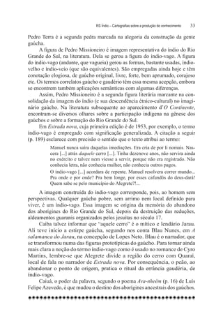 RS Índio – Cartografias sobre a produção do conhecimento	   33

Pedro Terra é a segunda pedra marcada na alegoria da construção da gente
gaúcha.
      A figura de Pedro Missioneiro é imagem representativa do índio do Rio
Grande do Sul, na literatura. Dela se gerou a figura do índio-vago. A figura
do índio-vago (andante, que vagueia) gerou as formas, bastante usadas, índio-
velho e índio-veio (que são equivalentes). São empregadas ainda hoje e têm
conotação elogiosa, de gaúcho original, livre, forte, bem aprumado, corajoso
etc. Os termos correlatos gaúcho e gaudério têm essa mesma acepção, embora
se encontrem também aplicações semânticas com algumas diferenças.
      Assim, Pedro Missioneiro é a segunda figura literária marcante na con-
solidação da imagem do índio (e sua descendência étnico-cultural) no imagi-
nário gaúcho. Na literatura subsequente ao aparecimento d’O Continente,
encontram-se diversos olhares sobre a participação indígena na gênese dos
gaúchos e sobre a formação do Rio Grande do Sul.
      Em Estrada nova, cuja primeira edição é de 1953, por exemplo, o termo
índio-vago é empregado com significação generalizada. A citação a seguir
(p. 189) esclarece com precisão o sentido que o texto atribui ao termo:
          Manuel nunca saíra daquelas imediações. Era cria de por li nomais. Nas-
          cera [...] atrás daquele cerro [...]. Tinha dezenove anos, não servira ainda
          no exército e talvez nem viesse a servir, porque não era registrado. Não
          conhecia letra, não conhecia mulher, não conhecia outros pagos.
          O índio-vago [...] acordara de repente. Manuel resolvera correr mundo...
          Pra onde e por onde? Pra bem longe, por esses cafundós do deus-dará!
          Quem sabe se pelo município do Alegrete?!...
      A imagem construída do índio-vago corresponde, pois, ao homem sem
perspectivas. Qualquer gaúcho pobre, sem arrimo nem local definido para
viver, é um índio-vago. Essa imagem se origina da memória do abandono
dos aborígines do Rio Grande do Sul, depois da destruição das reduções,
aldeamentos guaranis organizados pelos jesuítas no século 17.
      Caiba talvez informar que “aquele cerro” é o mítico e lendário Jarau.
Ali teve início a estirpe gaúcha, segundo nos conta Blau Nunes, em A
salamanca do Jarau, na concepção de Lopes Neto. Blau é o narrador, que
se transformou numa das figuras prototípicas do gaúcho. Para tornar ainda
mais clara a noção do termo índio-vago como é usado no romance de Cyro
Martins, lembre-se que Alegrete divide a região do cerro com Quaraí,
local de fala no narrador de Estrada nova. Por consequência, o peão, ao
abandonar o ponto de origem, pratica o ritual da errância gaudéria, de
índio-vago.
      Caiuá, o poder da palavra, segundo o poema Ava-nheém (p. 16) de Luís
Felipe Azevedo, é que mudou o destino dos aborígines ancestrais dos gaúchos.
 