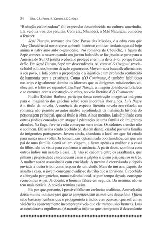 34	   Silva, G.F.; Penna, R.; Carneiro, L.C.C. (Org.)

“Redução colonizadora” foi expressão desconhecida na cultura ameríndia.
Ela veio na voz dos jesuítas. Com ela, Nhandeci, a Mãe Natureza, começou
a fenecer.
      Sepé Tiaraju, romance dos Sete Povos das Missões, é a obra com que
Alcy Cheuiche dá novo relevo ao herói histórico e mítico-lendário que até hoje
anima o nativismo sul-rio-grandense. No romance de Cheuiche, a figura de
Sepé começa a nascer quando um jovem holandês se faz jesuíta e parte para a
América do Sul. O jesuíta o educa, o protege e termina de criá-lo, porque ficara
órfão. Em Sepé Tiaraju, Sepé tem descendência. Aí, como n’O Uraguai, revela-
se hábil político, homem de ação e guerreiro. Movem-no a busca de alternativas
a seu povo, a luta contra a prepotência e a injustiça e um profundo sentimento
de harmonia para a existência. Como n’O Continente, é também habilidoso
nas artes e igualmente domina os idiomas que os dirigentes missioneiros co-
nheciam: o latim e o espanhol. Em Sepé Tiaraju, a imagem do índio se fortalece
e se entronca com a construção do mito, no veio literário d’O Continente.
      Fidélis Dalcim Barbosa participa dessa construção imagética indígena
para o imaginário dos gaúchos sobre seus ancestrais aborígines. Luís Bugre
é o título da novela. A carência da espécie literária novela em relação ao
romance não permite ao autor análise aprofundada da malsinada história do
personagem principal, que dá título à obra. Ainda menino, Luís é pilhado com
outros (índios coroados) em ataque à plantação de uma família de imigrantes
alemães. Na fuga, fere-se e não consegue mais andar. Os colonos alemães não
o acolhem. Ele acaba sendo recebido (e, daí em diante, criado) por uma família
de imigrantes portugueses. Jovem ainda, abandona o local em que foi criado
para nunca mais voltar. Já homem, em determinada oportunidade, em que um
pai de uma família alemã sai em viagem, e ficam apenas a mulher e o casal
de filhos, ele os visita para confirmar a ausência. A partir disso, combina com
outros índios um assalto a casa. Ele não se encontra entre os assaltantes, que
pilham a propriedade e incendeiam casas e galpões e levam prisioneiros os três.
A mulher acaba assassinada com crueldade. A menina é escravizada e depois
enviada a outra tribo, como esposa de um chefe. Mais de um ano depois do
assalto a casa, o jovem consegue evadir-se da tribo que o aprisiona. É recebido
e albergado por gaúchos, numa estância local. Algum tempo depois, consegue
reencontrar o pai. Já doente, o homem falece em seguida. Da menina, não se
tem mais notícia. A novela termina assim.
      Eis por que, portanto, é possível falar em carências analíticas. A novela não
deixa muitos indícios para que se compreendam os motivos desse ódio. Quem
sabe bastasse lembrar que o protagonista é índio, e as pessoas, que sofrem as
violências aparentemente incompreensíveis que ele tramou, são brancas. Luís
as considerava orgulhosas. (A narrativa informa que o imigrante é descendente
 