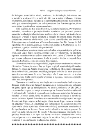 RS Índio – Cartografias sobre a produção do conhecimento	   35

de linhagem aristocrática alemã, arruinada. Na introdução, informa-se que
a narrativa se desenvolve a partir de fato que o autor conheceu, relatado
oralmente.) As heranças culturais e os sentimentos atávicos são mais fortes no
índio que a educação postiça que se lhe pretendeu dar. Por conseguinte, ficam
um e outros injustiçados e incompreendidos.
      Não tivemos, no Rio Grande do Sul, literatura indianista. Por literatura
indianista, entende-se a produção literária romântica que procurou penetrar
nas culturas aborígines brasileiras e enaltecer-lhes valores e defender-lhes a
dignidade. O índio é, nessa literatura, o modelo do homem local, brasileiro
(americano, como se dizia então, com correta consciência), em alusão às
diferenças entre as Américas e a Europa dominadora. No Rio Grande do Sul,
o protótipo foi o gaúcho, como, de modo geral, ainda o é. Na literatura sul-rio-
grandense, o gaúcho assumiu o lugar do índio.
      O trabalho de levantamento de material sobre a expressão (principalmente
oral), que Lopes Neto realizou, permite que se vislumbrem, na oralitura,
algumas manifestações da cultura ameríndia local. Além d’O lunar de Sepé,
que o autor pelotense tratou como lenda, é possível incluir o conto de base
lendária A mboitatá, como integrante desse acervo.
      Já no título, através do artigo definido, se percebe que o substantivo mboitatá
é feminino. Trata-se de uma cobra: na língua original, mboitatá significa cobra
de fogo. O estudo de Aurélio Buarque de Hollanda, na edição aqui empregada
das Lendas do Sul, demonstra modificações que o trabalho do autor provocou
sobre formas anteriores do texto. Vale dizer: não é propriamente, no sentido
rigoroso, uma lenda simplesmente levantada e montada. Esse procedimento,
aliás, não é excepcional.
      Tornou-se necessária essa introdução sobre a constituição das lendas para
destacar o fato de que as (lendas) indígenas, pelo menos entre nós, sofreram,
em geral, algum tipo de transfiguração. No caso d’A mboitatá (p. 281-286), o
caráter oral da origem e o tempo se encarregaram de transformá-la em Boitatá.
O próprio título (boitatá) é em geral concebido como masculino (a lenda do
boitatá). De mboi, cobra, virou boi (animal bovino). Isso levou a narrativa a
outras variantes. A partir desse fato, ocorreram várias transfigurações. No lugar
de cobra de fogo, aparece o boi, cujos olhos são de fogo, como se constata
em algumas versões. A semelhança dos substantivos e a descrição da cobra
(que comia olhos e por isso virou cobra de luz) permitiram transferências
de significação e de formas. Desse modo, a história de origem guarani foi
absorvida pela cultura geral do Estado. A língua empregada oralmente pelos
gaúchos brasileiros e os que lhe deram escrituras transformadas retira-
ram, nalgumas vezes, a noção da origem da narrativa. Em geral as pessoas se
referem à A mboitatá como lenda gaúcha, apenas.
 