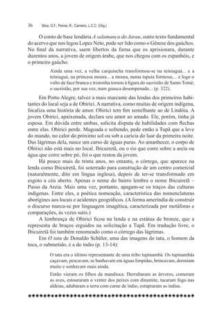36	   Silva, G.F.; Penna, R.; Carneiro, L.C.C. (Org.)

     O conto de base lendária A salamanca do Jarau, outro texto fundamental
do acervo que nos legou Lopes Neto, pode ser lido como o Gênese dos gaúchos.
No final da narrativa, saem libertos da furna que os aprisionara, durante
duzentos anos, a jovem de origem árabe, que nos chegou com os espanhóis, e
o primeiro gaúcho.
            Ainda uma vez, a velha carquincha transformou-se na teiniaguá... e a
            teiniaguá, na princesa moura... a moura, numa tapuia formosa;... e logo o
            vulto de face branca e tristonha tornou à figura do sacristão de Santo Tomé;
            o sacristão, por sua vez, num guasca desempenado... (p. 322).
      Em Porto Alegre, talvez a mais marcante das lendas dos primeiros habi-
tantes do local seja a de Obirici. A narrativa, como muitas de origem indígena,
focaliza uma história de amor. Obirici tem fim semelhante ao de Lindóia. A
jovem Obirici, apaixonada, declara seu amor ao amado. Ele, porém, tinha já
esposa. Em dúvida entre ambas, solicita disputa de habilidades com flechas
entre elas. Obirici perde. Magoada e sofrendo, pede então a Tupã que a leve
do mundo, no calor do próximo sol ou sob a carícia do luar da primeira noite.
Das lágrimas dela, nasce um curso de águas puras. Ao amanhecer, o corpo de
Obirici não está mais no local. Ibicuiretã, ou o rio que corre sobre a areia ou
água que corre sobre pó, foi o que restou da jovem.
      Há pouco mais de trinta anos, no entanto, o córrego, que aparece na
lenda como Ibicuiretã, foi soterrado para construção de um centro comercial
(naturalmente, dito em língua inglesa), depois de ter-se transformado em
esgoto a céu aberto. Apenas o nome do bairro lembra o nome Ibicuiretã –
Passo da Areia. Mais uma vez, portanto, apagam-se os traços das culturas
indígenas. Entre eles, a poética nomeação, característica das nomenclaturas
aborígines aos locais e acidentes geográficos. (A forma ameríndia de construir
o discurso marca-se por linguagem imagética, caracterizada por metáforas e
comparações, às vezes sutis.)
      A lembrança de Obirici ficou na lenda e na estátua de bronze, que a
representa de braços erguidos na solicitação a Tupã. Em tradução livre, o
Ibicuiretã foi também renomeado como o córrego das lágrimas.
      Em O tatu de Donaldo Schüler, uma das imagens do tatu, o homem da
toca, o submetido, é a do índio (p. 13-14):
            O tatu era o último representante de uma tribo tupinambá. Os tupinambás
            caçavam, pescavam, se banhavam em águas límpidas, brincavam, dormiam
            muito e sonhavam mais ainda.
            Então vieram os filhos da mandioca. Derrubaram as árvores, comeram
            as aves, estouraram o ventre dos peixes com dinamite, tacaram fogo nas
            aldeias, adubaram a terra com carne de índio, estupraram as índias.
 