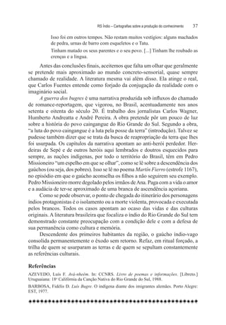 RS Índio – Cartografias sobre a produção do conhecimento	   37

           Isso foi em outros tempos. Não restam muitos vestígios: alguns machados
           de pedra, urnas de barro com esqueletos e o Tatu.
           Tinham matado os seus parentes e o seu povo. [...] Tinham lhe roubado as
           crenças e a língua.
      Antes das conclusões finais, aceitemos que falta um olhar que geralmente
se pretende mais aproximado ao mundo concreto-sensorial, quase sempre
chamado de realidade. A literatura mesma vai além disso. Ela atinge o real,
que Carlos Fuentes entende como forjado da conjugação da realidade com o
imaginário social.
      A guerra dos bugres é uma narrativa produzida sob influxos do chamado
de romance-reportagem, que vigorou, no Brasil, acentuadamente nos anos
setenta e oitenta do século 20. é trabalho dos jornalistas Carlos Wagner,
Humberto Andreatta e André Pereira. A obra pretende pôr um pouco de luz
sobre a história do povo caingangue do Rio Grande do Sul. Segundo a obra,
“a luta do povo caingangue é a luta pela posse da terra” (introdução). Talvez se
pudesse também dizer que se trata da busca de reapropriação da terra que lhes
foi usurpada. Os capítulos da narrativa apontam ao anti-herói perdedor. Her-
deiras de Sepé e de outros heróis aqui lembrados e doutros esquecidos para
sempre, as nações indígenas, por todo o território do Brasil, têm em Pedro
Missioneiro “um espelho em que se olhar”, como se lê sobre a descendência dos
gaúchos (ou seja, dos pobres). Isso se lê no poema Martín Fierro (estrofe 1167),
no episódio em que o gaúcho aconselha os filhos a não seguirem seu exemplo.
Pedro Missioneiro morre degolado pelos irmãos de Ana. Paga com a vida o amor
e a audácia de ter-se aproximado de uma branca de ascendência açoriana.
      Como se pode observar, o ponto de chegada do itinerário dos personagens
índios protagonistas é o isolamento ou a morte violenta, provocada e executada
pelos brancos. Todos os casos apontam ao ocaso das vidas e das culturas
originais. A literatura brasileira que focaliza o índio do Rio Grande do Sul tem
demonstrado constante preocupação com a condição dele e com a defesa de
sua permanência como cultura e memória.
      Descendente dos primeiros habitantes da região, o gaúcho índio-vago
consolida permanentemente o êxodo sem retorno. Refaz, em ritual forçado, a
trilha de quem se usurparam as terras e de quem se sepultam constantemente
as referências culturais.

Referências
AZEVEDO, Luís F. Avá-nheém. In: CCNRS. Livro de poemas e informações. [Libreto.]
Uruguaiana: 18o Califórnia da Canção Nativa do Rio Grande do Sul, 1988.
BARBOSA, Fidélis D. Luís Bugre. O indígena diante dos imigrantes alemães. Porto Alegre:
EST, 1977.
 