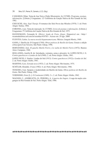 38	    Silva, G.F.; Penna, R.; Carneiro, L.C.C. (Org.)

CAMARGO, Dilan. Tema de Ana Terra e Pedro Missioneiro. In: CCNRS. Programa, poemas,
informações. [Libreto.] Uruguaiana: 12o Califórnia da Canção Nativa do Rio Grande do Sul,
1982.
CHEUICHE, Alcy. Sepé Tiaraju. O romance dos Sete Povos das Missões (1978). 3. ed. Porto
Alegre: Sulina, 1984.
CORONEL, Luiz. Tema de marcação. In: CCNRS. Livros de poemas e informações. [Libreto.]
Uruguaiana: 5ª Califórnia da Canção Nativa do Rio Grande do Sul, 1975.
DANNEMANN, Fernando K. Obirici, lenda de Porto Alegre. Disponível em: <http://
recantodasletras.uol.com.br/resenhas/416785>. Acesso em: 29 ago. 2008.
FUENTES, Carlos. La nueva novela hispanoamericana. México: Joaquín Mortiz, 1969.
GAMA, J. Basílio da. O Uraguai (1769). Obras poéticas de Basílio da Gama. Ensaio e edição
crítica [por] Ivan Teixeira. São Paulo: Edusp, 1996.
HERNÁNDEZ, José. El gaucho Martín Fierro y la vuelta de Martín Fierro (1872). Buenos
Aires: Campano, 1968.
HOLLANDA, Aurélio B. de. Introdução, variantes, notas e glossário. In: LOPES NETO, J. S.
Contos gauchescos e Lendas do Sul (1949). 2. ed. Porto Alegre: Globo, 1961.
LOPES NETO, J. Simões. Lendas do Sul (1913). Contos gauchescos (1912) e Lendas do Sul.
2. ed. Porto Alegre: Globo, 1961.
MARTINS, Cyro. Estrada nova (1953). 2. ed. Porto Alegre: Movimento, 1975.
SCHüLER, Donaldo. O tatu (1982). 4. ed. Porto Alegre: Movimento, 1986.
TEIXEIRA, Ivan. Epopeia e modernidade em Basílio da Gama. Obras poéticas de Basílio da
Gama. São Paulo: Edusp, 1996.
VERISSIMO, Erico [L.]. O Continente (1949). 2 v. 2. ed. Porto Alegre: Globo, 1962.
WAGNER, C.; ANDREATTA, H.; PEREIRA, A. A guerra dos bugres. A saga da nação cain-
gangue no Rio Grande do Sul. Porto Alegre: Tchê, 1986.
 