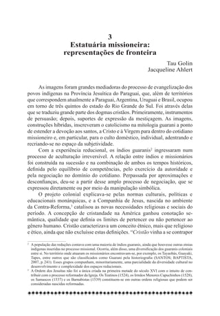 3
                         Estatuária missioneira:
                       representações de fronteira
                                                                                      Tau Golin
                                                                               Jacqueline Ahlert

      As imagens foram grandes mediadoras do processo de evangelização dos
povos indígenas na Província Jesuítica do Paraguai, que, além de territórios
que correspondem atualmente a Paraguai, Argentina, Uruguai e Brasil, ocupou
em torno de três quintos do estado do Rio Grande do Sul. Foi através delas
que se traduziu grande parte dos dogmas cristãos. Primeiramente, instrumentos
de persuasão; depois, suportes de expressão da mestiçagem. As imagens,
construções híbridas, inscreveram o catolicismo na mitologia guarani a ponto
de estender a devoção aos santos, a Cristo e à Virgem para dentro do cotidiano
missioneiro e, em particular, para o culto doméstico, individual, adentrando e
recriando-se no espaço da subjetividade.
      Com a experiência reducional, os índios guaranis2 ingressaram num
processo de aculturação irreversível. A relação entre índios e missionários
foi construída na sucessão e na combinação de ambos os tempos históricos,
definida pelo equilíbrio de competências, pelo exercício da autoridade e
pela negociação no domínio do cotidiano. Perpassada por aproximações e
desconfianças, deu-se a partir desse amplo processo de negociação, que se
expressou diretamente ou por meio da manipulação simbólica.
      O projeto colonial explicava-se pelas normas culturais, políticas e
educacionais monárquicas, e a Companhia de Jesus, nascida no ambiente
da Contra-Reforma,3 catalisou as novas necessidades religiosas e sociais do
período. A concepção de cristandade na América ganhou conotação se-
mântica, qualidade que definia os limites de pertencer ou não pertencer ao
gênero humano. Cristão caracterizava um conceito étnico, mais que religioso
e ético, ainda que não excluísse estas definições. “Cristão vinha a se contrapor

2 	 A população das reduções contava com uma maioria de índios guaranis, ainda que houvesse outras etnias
    indígenas inseridas no processo missional. Ocorria, além disso, uma diversificação dos guaranis coloniais
    entre si. No território onde atuaram os missionários encontravam-se, por exemplo, os Tayaobás, Guayaki,
    Tapes, entre outros que são classificados como Guarani pela historiografia (SANTOS; BAPTISTA,
    2007, p. 241). Esses grupos compunham, minoritariamente, uma parcialidade da diversidade cultural no
    desenvolvimento e complexidade dos espaços reducionais.
3
  	 A Ordem dos Jesuítas não foi a única criada na primeira metade do século XVI com o intuito de con-
    tribuir com o processo reformador da Igreja. Os Teatinos (1524), os Irmãos Menores Capuchinhos (1528),
    os Samascos (1537) e os Barnabistas (1539) constituem-se em outras ordens religiosas que podem ser
    consideradas nascidas reformadas.
 