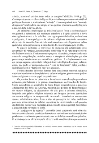 40	     Silva, G.F.; Penna, R.; Carneiro, L.C.C. (Org.)

a índio, a natural, cristãos eram todos os europeus” (MELIÁ, 1988, p. 25).
Consequentemente, a cultura indígena foi percebida enquanto contraste do ideal
político e humano, e a intenção de “missão” vem carregada de uma “vontade
de redução” totalizadora, que cingiu a vida política e humana, condições para
a adoção da fé e da vida cristã.
      As principais implicações da missionalização foram a sedentarização
do guarani, a submissão aos monarcas espanhóis e à Igreja católica, a nova
concepção de tempo e de trabalho, com regras preestabelecidas, o abandono
à poligamia, à antropofagia e às práticas religiosas ancestrais; mutações
decorridas de assimilações e circularidades contínuas entre loyolistas e índios
reduzidos, sem que houvesse a substituição do ethos indígena pelo cristão.
      O espaço destinado à conversão do indígena era determinado pelo
governador do Paraguai, conjuntamente com o vice-rei do Peru nas possessões
das Índias ocidentais. Conforme este espaço era vivenciado, comportando uma
arena de evangelização, também passou a comportar simbologias que não
passavam pelos domínios das autoridades políticas. A redução converteu-se
em espaço sagrado, alimentado pela justificativa teológica de origem judaico-
cristã, que pôde ser comparada com a “Terra da Promissão” pelos jesuítas e
identificado com a “Terra sem mal” dos guaranis.     
      Foram adotadas diferentes formas para transformar material, religiosa
e socioculturalmente o imaginário e a cultura indígena, processo no qual os
ícones religiosos tiveram papel preponderante.
      Os jesuítas foram os primeiros a formularem uma educação pautada na
ortodoxia pós-Reforma e os grandes incentivadores do Concílio de Trento.
Como educadores, os discípulos de Santo Inácio sistematizaram o processo
educacional dos povos da América, passaram aos poucos da desestruturação
do mundo indígena, de aldeamentos de clãs, para o universo simbólico,
impondo uma prática religiosa assentada em imagens que não pertenciam
ao aparato indígena de compreensão do mundo. Introduziram ornamentos
sacros, substituíram cultos, festas e ritos de passagem. Ao cabo, evoluíram
para uma sociabilidade de cidades sincréticas, de incorporação e redisposição
das famílias extensivas e nucleares, privilegiando a praça central, fusionando
a espacialidade europeia e a aldeã.    
      A “conjugação de acervos”4 decorrida dessa conjuntura está além das
interpretações cômodas provindas de noções de sincretismo, ou da descrição dos
produtos da relação entre povos complexos e sociedades menos hierarquizadas.
O sentido que esse elemento pode oferecer está nas diferentes representações

4	 Conceito utilizado por Janice Theodoro, in: América barroca: temas e variações. Rio de Janeiro: Nova
   Fronteira-EDUSP, 1992.
 