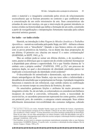 RS Índio – Cartografias sobre a produção do conhecimento	   41

entre o material e o imaginário construído pelos níveis de relacionamento
socioculturais que se fizeram presentes no contexto e que confluíram para
a concretização de um estilo missioneiro de arte. Suas características são
oriundas de uma raiz mestiça, em que a intervenção do guarani introduziu os
ícones cristãos na historicidade que define a formação de um estilo, construído
a partir de ressignificações e interpretações fortemente marcadas pela cultura
ancestral anímica guarani.

Ser índio – ser índio cristão
      Harnish, na introdução à obra Viagem às Missões Jesuíticas e Trabalhos
Apostólicos – narrativas realizadas pelo padre Sepp, em 1691 – delineia o drama
que proveio com a “descoberta”: Quando a raça branca entrou em contato
com os povos primitivos da América, viu-se diante das duas proposições de
um dilema. O primeiro era: chacina em massa! E o outro: cristianização!
(HARNISH, in SEPP, 1943, p. 5).
      Mas ao embate pode-se somar um dilema distinto, o de reconhecer o
outro, pautar as diferenças que os separavam do cristão ocidental; hierarquizar
a disparidade para afirmar a superioridade. Foi o que Vainfas chamou de “o
embate com a própria sombra” (VAINFAS, 1995, p. 23),5 um processo de
natureza dupla, no qual o desvelamento de alteridade ameríndia parece ter
implicado a (re)construção da identidade cristã ocidental.6
      O desconhecido foi animalizado e demonizado, seja nas narrativas dos
rituais antropofágicos de Hans Staden, seja nas teses sobre a inferioridade e
decadência do ameríndio que se perpetuaram na Europa. A produção imaginária
funcionou à maneira de um referencial, cujo sentido estaria na confirmação
crítica e ao mesmo tempo na consciência da fronteira, do outro.
      Os ameríndios ganharam feições e atributos há muito presentes no
imaginário cristão. Se, de um lado, os colonizadores os consideravam bárbaros
incapazes de receber a conversão, reforçando, assim, a necessidade de
escravizá-los, os sacerdotes procuravam representá-los como gentios, cristãos
em potencial, pois, do contrário, a catequese estaria ameaçada. Seus relatos
dificilmente demonstram irreversibilidade dos costumes indígenas, cabendo

5	    Em seu livro A heresia dos índios, Ronaldo Vainfas sugere que foi Michel de Certeau, originalmente,
     que viu nas representações europeias do Novo Mundo o esboçar de um saber etnológico, a investigação
     que reconheceu o Outro cultural: “Certeau denominou essa proto-etnologia quinhentista de heterologia,
     limiar de um saber e de um olhar antropológico na cultura européia, ciente das dificuldades com que se
     depara o historiador contemporâneo para extrair dos escritos europeus a informação histórico-etnográfica
     desejada” (VAINFAS, 1995, p.24).
6	   Para Gambini, na nova terra os europeus encontraram materialmente projetadas todas as suas fantasias
     inconscientes. GAMBINI, Roberto. O espelho índio: os jesuítas e a destruição da alma indígena. Rio de
     Janeiro: Espaço e Tempo, 1988, p.76.
 