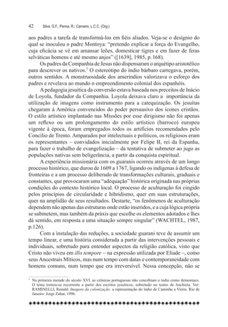 42	        Silva, G.F.; Penna, R.; Carneiro, L.C.C. (Org.)

aos padres a tarefa de transformá-los em fiéis aliados. Veja-se o desígnio do
qual se inoculou o padre Montoya: “pretendo explicar a força do Evangelho,
cuja eficácia se vê em amansar leões, domesticar tigres e em fazer de feras
selváticas homens e até mesmo anjos” ([1639], 1985, p. 168).
      Os padres da Companhia de Jesus não dispensaram o arquétipo aristotélico
para descrever os nativos.7 O estereótipo do índio bárbaro carregava, porém,
outros sentidos. A monstruosidade dos ameríndios valorizava o esforço dos
padres e revelava ao mundo o empreendimento colonial dos espanhóis.
      A pedagogia jesuítica da conversão estava baseada nos preceitos de Inácio
de Loyola, fundador da Companhia. Loyola deixava claro a importância da
utilização de imagens como instrumento para a catequização. Os jesuítas
chegaram à América convencidos do poder persuasivo dos ícones cristãos.
O estilo artístico implantado nas Missões por esse dirigismo não foi apenas
um reflexo ou um prolongamento do estilo artístico (barroco) europeu
vigente à época, foram empregados todos os artifícios recomendados pelo
Concílio de Trento. Amparados por intelectuais e políticos, os religiosos eram
os representantes – convidados inicialmente por Felipe II, rei da Espanha,
para fazer o trabalho de evangelização – da tentativa de submeter ao jugo as
populações nativas sem beligerância, a partir da conquista espiritual.
      A experiência missionária com os guaranis ocorreu através de um longo
processo histórico, que durou de 1609 a 1767, ligando os indígenas à defesa de
fronteiras e a um processo deliberado de transformações culturais, graduais e
constantes, que provocaram uma “adequação” histórica originada nas próprias
condições do contexto histórico local. O processo de aculturação foi cingido
pelos princípios de circularidade e hibridismo, quer em suas estruturações,
quer na amplidão de seus resultados. Destarte, “os fenômenos de aculturação
dependem não apenas das estruturas onde estão inseridos, e a cuja lógica própria
se submetem, mas também da práxis que escolhe os elementos adotados e lhes
dá sentido, em resposta a uma situação sempre singular” (WACHTEL, 1987,
p.126).
      Com a instalação das reduções, a sociedade guarani teve de assumir um
tempo linear, e uma história considerada a partir das intervenções pessoais e
individuais, sobretudo para entender aspectos da religião católica, visto que
Cristo não viveu em illo tempore – na expressão utilizada por Eliade –, como
seus Ancestrais Míticos, mas num tempo com datas e contemporaneidade com
homens comuns, num tempo que era irreversível. Nessa concepção, não se

7	
     Na primeira metade do século XVI, as crônicas portuguesas não concebiam o índio como demoníaco.
     O tema tornou-se recorrente a partir dos escritos jesuíticos, sobretudo no teatro de Anchieta. Ver:
     RAMINELLI, Ronald. Imagens da colonização: a representação do índio de Caminha a Vieira. Rio de
     Janeiro: Jorge Zahar, 1996.
 