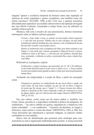 RS Índio – Cartografias sobre a produção do conhecimento	   43

imagina “apenas a existência temporal do homem como uma repetição ad
infinitum de certos arquétipos e gestos exemplares, mas também como um
eterno recomeço” (ELIADE, 1996, p. 68). Com isso, o guarani encontrou
dificuldade para reproduzir seu modelo cultural através da repetição do legado
dos seus Heróis Culturais. Assumindo o tempo linear, teve de substituir os
modelos míticos pela fé.
      Montoya, lido com a ressalva de seus preconceitos, fornece numerosas
informações sobre os hábitos culturais guaranis:
          Viviam, e hoje ainda vivem, os gentios em povoações muito pequenas
          (...), mas não sem governo. Tinham eles os seus caciques, em que todos
          reconhecem nobreza herdada dos seus maiores, com o fundamento de que
          haviam tido vassalos e governado o povo.
          Muitos se enobrecem com a eloqüência do falar, pois tanto estimam a sua
          língua e é com razão que o fazem, porquanto é digna de louvor e merece
          celebrar-se entre as de fama (...). Servem-nos seus plebeus, fazendo-lhes
          roça, semeando e colhendo as safras, construindo-lhes casas e dando-lhes
          suas filhas.
     Referindo-se à poligamia, explica:
          Conhecemos a alguns caciques, que possuíam até 15, 20 e 30 mulheres.
          As do irmão falecido tomava-as por vezes o irmão vivo (...). Nesse sentido
          tiveram um respeito muito grande as mães e irmãs, pois nem em pensamento
          tratam disso.
      Avaliando sua religiosidade e a noção de Deus, a partir da concepção
cristã:
          Chegaram os guaranis ao conhecimento de que havia Deus e ainda, em
          certo modo, de nele haver unidade, ou que era um só Deus. Colige-se
          tal nome que lhe deram, que é “tupán” (...). Nunca tiveram eles ídolos,
          embora o demônio já lhes estava impondo a idéia de venerarem os ossos
          de alguns índios, que em vida haviam sido magos famosos (MONTOYA,
          1985, p. 52-53).
      Em seus relatos, assim como nos de outros padres e, também, nas
Cartas Ânuas, percebe-se a importância atribuída à prática da poligamia, do
canibalismo – “ao cativo colhido em guerra, engordam-no e matam-no com
muita solenidade” –, e ao xamãnismo – “ministros do demônio, os magos e
feiticeiros, eram a peste e a ruína das almas” (MONTOYA, 1985, p. 104). Em
várias descrições que reproduzem a oposição indígena, os aspectos citados
confundem-se com tradição.  
      Houve elos de identificação que passaram pela mitologia para con-
cretizarem-se com a organização implantada pelos jesuítas. A crença ancestral
 