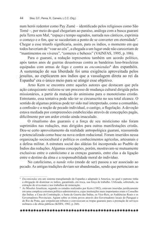 44	      Silva, G.F.; Penna, R.; Carneiro, L.C.C. (Org.)

num herói redentor como Pay Zumé – identificado pelos religiosos como São
Tomé –, por meio do qual chegariam ao paraíso, análoga com a busca guarani
pela Terra sem Mal, “espaço e tempo sagrados, narrada nos cânticos, exprimia
o começo e o fim, que se sucederiam a ponto de se converter em eternidade”.
Chegar a esse triunfo significaria, assim, para os índios, o momento em que
todos haveriam de “voar ao céu”, a chegada a um lugar onde não careceriam de
“mantimentos ou víveres”, “comeres e beberes” (VAINFAS, 1995, p. 106).
     Para o guarani, a redução representou também um acordo político,
após tantos anos de guerras desastrosas contra as bandeiras luso-brasileiras
equipadas com armas de fogo e contra as encomiendas8 dos espanhóis.
A sustentação de sua liberdade foi uma exigência aproveitada pelos
jesuítas, ao explicarem aos índios que a vassalagem direta ao rei da
Espanha9 era o único meio para se atingir esse objetivo. 	
      Arno Kern se encontra entre aqueles autores que destacam que pela
ação catequizante realizou-se um processo de mudança cultural dirigida pelos
missionários, a partir da mutação do animismo para o monoteísmo cristão.
Entretanto, essa tentativa pode não ter se circunscrito no seu total alcance. O
sentido de algumas práticas pode ter sido mal interpretado, como a comunhão,
a confissão e a noção de pecado individual, o castigo, a flagelação. A devoção
estava mediada por compreensões estabelecidas através de concepções pagãs,
dificilmente por um ardor cristão ainda imaculado.
      O ritualismo dos guaranis e a força de seu misticismo não foram
suprimidos nas reduções, mas dirigidos para outras manifestações cristãs.
Deu-se certo aproveitamento da realidade antropológica guarani, reassumida
e potencializada como base na nova ordem reducional. Foram inseridos nessa
organização sociocultural e política os conhecimentos agrícolas, artesanais e
a defesa militar. A estrutura social das aldeias foi incorporada ao Pueblo de
Índios das reduções. Algumas concepções, porém, mostravam-se mutuamente
exclusivas entre o catolicismo e as crenças guaranis, entre elas a da ligação
entre o destino da alma e a responsabilidade moral do indivíduo.
      No catolicismo, o nande reko (modo de ser) passou a ser associado ao
pecado. As antigas tradições deviam ser abandonadas, sendo que pertenciam ao

8 	 Encomiendas era um sistema transplantado da Espanha e adaptado à America, no qual o patrono tinha
    a obrigação de doutrinar os índios, garantindo, em troca, sua força de trabalho. Utilizada, sobretudo, na
    extração de erva-mate e nos trabalhos de mineração.
9
  	 As Missões Jesuíticas, segundo os estudos realizados por Kern (1982), estavam inseridas juridicamente
    em uma complexa estrutura político-administrativa, cujas instituições mais importantes eram o Conselho
    das Índias, a Casa de Contratação, a Junta de Guerra das Índias, os Vice-Reis, as Audiências Reais e os
    Governadores Provinciais. Agiam sobre os trinta povos através dos Governadores locais do Paraguai e
    do Rio da Prata, que estipulavam tributos e convocavam as tropas guaranis para a prestação de serviços
    militares e de obras públicas (KERN, 1982, p. 260).
 