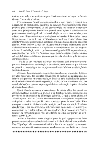 46	   Silva, G.F.; Penna, R.; Carneiro, L.C.C. (Org.)

cultura ameríndia e a católica-europeia. Hesitantes entre as forças de Deus e
de seus Ancestrais Místicos.	
      Considerando a desestruturação cultural pela qual passou o guarani para
a aceitação do cristianismo, o conceito de situação de fronteira parece o mais
propício para a compreensão de um processo que foi dinâmico e mediado
entre seus protagonistas. Pensa-se o guarani como agente e colaborador do
processo reducional, equalizado pela assimilação de novas cosmovisões, com
a importante observação de que a teologia ortodoxa cristã foi traduzida para a
língua guarani e, dessa forma, modificada para que fosse possível algum tipo
de interpretação e compreensão ancoradas em analogias da religião ancestral
guarani. Nesse sentido, coloca-se o indígena em uma elipse intermediária entre
a abstenção de suas crenças e a aquisição e a compreensão real dos dogmas
cristãos. A assimilação se fez com base nos códigos simbólicos preexistentes,
o que implicava a perda dos “purismos conceituais” cristãos e resultava numa
religião híbrida, o catolicismo guarani, que se pode identificar pela categoria
de “missioneiro”.
      Trata-se de um fenômeno histórico, relacionado com elementos de im-
posição, interpretação, assimilação e resistência, num processo que colocou
o guarani no entre-lugar, no espaço culturalmente híbrido, na situação de
fronteira humana.
      Além dos desencontros dos tempos históricos, houve o embate dos distintos
projetos históricos, das distintas concepções de destino, as contradições no
interior das próprias relações sociais, o limiar de uma sociabilidade quando
destituída de automatismos da reprodução social, entre o mundo do mito e o
mundo da história.  A nova lógica espacial dessa orientação impõe a distinção
de níveis da realidade.
      Homi Bhabha destacou a necessidade de passar além das narrativas
de subjetividades originárias e iniciais e de focalizar aqueles momentos ou
processos na articulação de diferenças culturais. O que o autor chama de
“entre-lugares” permite o entendimento de novas estratégias de subjetivação
– singular ou coletiva – que dão início a novos signos de identidade: “É na
emergência dos interstícios – a sobreposição e o deslocamento de domínios
da diferença – que as experiências intersubjetivas e coletivas (...), o interesse
comunitário ou o valor cultural são negociados”. De modo que nos “entre-
lugares” se formam sujeitos, “nos excedentes da soma das “partes” da dife-
rença” (2003, p. 20).
      Assim, a fronteira se torna o lugar a partir do qual algo passa a se fazer
presente num movimento não dissimilar ao da articulação dinâmica normatizada.
Esse “algo” que, elaborado nos interstícios, formou um terceiro elemento de
captação, que não foi necessariamente conflituoso, por ser dúbio. A vivência
 