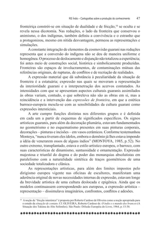 RS Índio – Cartografias sobre a produção do conhecimento	   47

fronteiriça constrói-se em situação de dualidade e de fricção,10 se oculta e se
revela nessa dicotomia. Nas reduções, o lado da fronteira que conservou o
animismo, o dos indígenas, também definiu a convivência e o estranho que
a protagonizou, mesmo em nítida desvantagem, permeou as representações e
simulações.
      A constante integração de elementos da cosmovisão guarani nas reduções
representa que a conversão do indígena não se deu de maneira uniforme e
homogênea. O processo de deslocamento e disjunção não totalizou a experiência;
foi antes meio de construções social, histórica e simbolicamente produzidas.
Fronteiras são espaços de involucramentos, de contaminações mútuas das
referências originais, de rupturas, de conflitos e de recriação de realidades.
      A expressão material que dá substância à peculiaridade da situação de
fronteira é a estatuária; expressão nas quais se moveram a representação
da interioridade guarani e a interpenetração dos acervos contatados. As
intensidades com que se apresentam aspectos culturais guaranis assimilados
às obras variam, contudo, o que sobreleva não são as obras em si, mas a
reincidência e a intervenção das expressões de fronteira, em que a estética
barroco-europeia mescla-se com as sensibilidades da cultura guarani como
expressões intersticiais.
      A arte cumpre funções distintas nos diferentes grupos e é definida
em cada um a partir de esquemas de significados específicos. Os signos
artísticos guaranis, para além da decoração plumária, estavam fundamentados
no geometrismo e no esquematismo presentes em suas pinturas corporais,
decorações – pinturas e incisões – em vasos cerâmicos. Conforme testemunhou
Montoya, “nunca tiveram eles ídolos, embora o demônio já lhes estava impondo
a idéia de venerarem ossos de alguns índios” (MONTOYA, 1985, p. 52). No
outro extremo, transplantado, estava o estilo artístico europeu, o barroco, com
suas características de dinamismo, suntuosidade e ornamentação. Expressão
majestosa e triunfal do dogma e do poder das monarquias absolutistas em
paralelismo com a naturalidade sintética de traços geométricos de uma
sociedade totalizadora e clânica.
      As representações artísticas, para além dos limites impostos pelo
dirigismo europeu vigente nas oficinas de escultores, manifestam uma
aderência original de novas necessidades internas de expressão, estavam longe
da brevidade artística de uma cultura deslocada e epigênica. Ainda que os
modelos continuassem correspondendo aos europeus, a expressão artística –
representação – dissimulava imaginários, confrontos, conflitos e adesões.

10
    	 A noção de “fricção interénica” é proposta por Roberto Cardoso de Oliveira como a noção apropriada para
     o estudo da situação de contato. Cf. OLIVEIRA, Roberto Cardoso de. O índio e o mundo dos brancos (A
     Situação dos Tukúna do Alto Solimões). São Paulo: Difusão Européia do Livro, 1964, p. 13-30.
 