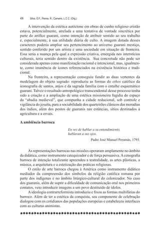 48	   Silva, G.F.; Penna, R.; Carneiro, L.C.C. (Org.)

      A intervenção da estética autóctone em obras de cunho religioso cristão
estava, potencialmente, atrelada a uma tentativa de vontade sincrética por
parte do artífice guarani, como intenção de atribuir sentido ao seu trabalho
e, especialmente, à sua utilidade diária de culto. A imagem dotada desses
caracteres poderia ampliar seu pertencimento ao universo guarani mestiço,
sentido conferido por um artista e uma sociedade em situação de fronteira.  
Essa seria a nuança pela qual a expressão criativa, emergida nos interstícios
culturais, teria sentido dentro da existência.   Sua concretude não pode ser
considerada apenas como manifestação racional e intencional, mas, igualmen-
te, como imanência de ícones referenciados na existência histórica e tradi-
cional.
      Na fronteira, a representação conseguiu fundir as duas vertentes da
modelagem do objeto sagrado: reproduziu as formas do ethos católico da
iconografia de santos, anjos e da sagrada família com o entalhe esquemático
guarani. Talvez o resultado antropológico transcendental desse processo tenha
sido a criação e a ampliação de uma estética missioneira fugidia do espaço
da “abadia medieval”, que compunha a cidade reducional, sob controle e
vigilância do jesuíta, para a sociabilidade dos quarteirões clânicos das moradias
dos índios, além dos postos de guaranis nas estâncias, sítios destinados à
agricultura e a ervais.

A ambiência barroca
                                            En vez de hablar a su entendimiento,
                                            hablavan a sus ojos.
                                                           Padre José Manuel Peramàs, 1793.


     As representações barrocas nas missões operaram amplamente no âmbito
da didática, como instrumento catequizador e de força persuasiva. A cenografia
barroca de intenção totalizante apreendeu a teatralidade, as artes plásticas, a
música, a arquitetura e a estetização das práticas religiosas.
     O estilo de arte barroca chegou à América como instrumento didático
mediador da compreensão dos símbolos da religião católica romana por
parte dos indígenas e no âmbito litúrgico-cultural do colonizador. No caso
dos guaranis, além de suprir a dificuldade de comunicação oral nos primeiros
contatos, veio introduzir imagens a um povo destituído de ídolos.
     A ideologia contrarreformista introduziu e fixou as formas multifárias do
barroco. Além de ter a estética da conquista, seu componente de celebração
dialogou com os cotidianos das populações europeias e estabeleceu interfaces
com as culturas animistas.
 