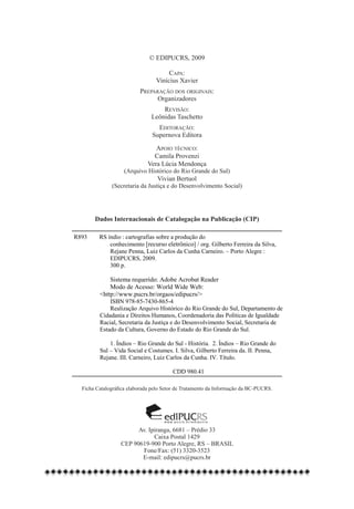 © EDIPUCRS, 2009

                                                      Capa:
                                                 Vinícius Xavier
                                          Preparação dos originais:
                                                Organizadores
                                                   Revisão:
                                               Leônidas Taschetto
                                                 Editoração:
                                               Supernova EditoraIc

                                                 Apoio técnico:
                                                Camila Provenzi
                                              Vera Lúcia Mendonça
                                   (Arquivo Histórico do Rio Grande do Sul)
                                                  Vivian Bertuol
                              (Secretaria da Justiça e do Desenvolvimento Social)




                       Dados Internacionais de Catalogação na Publicação (CIP)

                R893     RS índio : cartografias sobre a produção do
                             conhecimento [recurso eletrônico] / org. Gilberto Ferreira da Silva,
                             Rejane Penna, Luiz Carlos da Cunha Carneiro. – Porto Alegre :
                             EDIPUCRS, 2009.
                             300 p.

                             Sistema requerido: Adobe Acrobat Reader
                             Modo de Acesso: World Wide Web:
                         <http://www.pucrs.br/orgaos/edipucrs/>
                             ISBN 978-85-7430-865-4
                             Realização Arquivo Histórico do Rio Grande do Sul, Departamento de
                         Cidadania e Direitos Humanos, Coordenadoria das Políticas de Igualdade
                         Racial, Secretaria da Justiça e do Desenvolvimento Social, Secretaria de
                         Estado da Cultura, Governo do Estado do Rio Grande do Sul.

                             1. Índios – Rio Grande do Sul - História. 2. Índios – Rio Grande do
                         Sul – Vida Social e Costumes. I. Silva, Gilberto Ferreira da. II. Penna,
                         Rejane. III. Carneiro, Luiz Carlos da Cunha. IV. Título.

                                                            CDD 980.41

                  Ficha Catalográfica elaborada pelo Setor de Tratamento da Informação da BC-PUCRS.




                                                     ediPUCRS
                                                     w w w. p u c r s . b r / e d i p u c r s

                                        Av. Ipiranga, 6681 – Prédio 33
                                              Caixa Postal 1429
                                  CEP 90619-900 Porto Alegre, RS – BRASIL
                                         Fone/Fax: (51) 3320-3523
                                         E-mail: edipucrs@pucrs.br
									
													
 