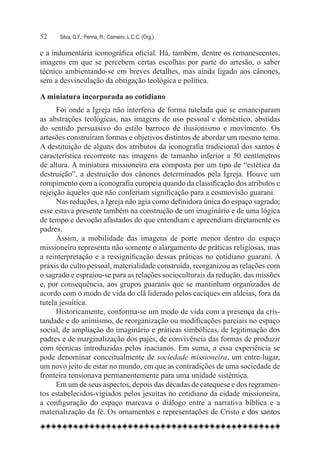 52	   Silva, G.F.; Penna, R.; Carneiro, L.C.C. (Org.)

e a indumentária iconográfica oficial. Há, também, dentre os remanescentes,
imagens em que se percebem certas escolhas por parte do artesão, o saber
técnico ambientando-se em breves detalhes, mas ainda ligado aos cânones,
sem a desvinculação da obrigação teológica e política.

A miniatura incorporada ao cotidiano
      Foi onde a Igreja não interferia de forma tutelada que se emanciparam
as abstrações teológicas, nas imagens de uso pessoal e doméstico, abstidas
do sentido persuasivo do estilo barroco de ilusionismo e movimento. Os
artesões construíram formas e objetivos distintos de abordar um mesmo tema.
A destituição de alguns dos atributos da iconografia tradicional dos santos é
característica recorrente nas imagens de tamanho inferior a 50 centímetros
de altura. A miniatura missioneira era composta por um tipo de “estética da
destruição”, a destruição dos cânones determinados pela Igreja. Houve um
rompimento com a iconografia europeia quando da classificação dos atributos e
rejeição àqueles que não conferiam significação para a cosmovisão guarani.
      Nas reduções, a Igreja não agia como definidora única do espaço sagrado;
esse estava presente também na construção de um imaginário e de uma lógica
de tempo e devoção afastados do que entendiam e apreendiam diretamente os
padres.
      Assim, a mobilidade das imagens de porte menor dentro do espaço
missioneiro representa não somente o alargamento de práticas religiosas, mas
a reinterpretação e a ressignificação dessas práticas no cotidiano guarani. A
práxis do culto pessoal, materialidade construída, reorganizou as relações com
o sagrado e espraiou-se para as relações socioculturais da redução, das missões
e, por consequência, aos grupos guaranis que se mantinham organizados de
acordo com o modo de vida do clã liderado pelos caciques em aldeias, fora da
tutela jesuítica.
      Historicamente, conforma-se um modo de vida com a presença da cris-
tandade e do animismo, de reorganização ou modificações parciais no espaço
social, de ampliação do imaginário e práticas simbólicas, de legitimação dos
padres e de marginalização dos pajés, de convivência das formas de produzir
com técnicas introduzidas pelos inacianos. Em suma, a essa experiência se
pode denominar conceitualmente de sociedade missioneira, um entre-lugar,
um novo jeito de estar no mundo, em que as contradições de uma sociedade de
fronteira tensionava permanentemente para uma unidade sistêmica.   
      Em um de seus aspectos, depois das décadas de catequese e dos regramen-
tos estabelecidos-vigiados pelos jesuítas no cotidiano da cidade missioneira,
a configuração do espaço marcava o diálogo entre a narrativa bíblica e a
materialização da fé. Os ornamentos e representações de Cristo e dos santos
 