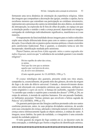 RS Índio – Cartografias sobre a produção do conhecimento	   53

formaram uma nova dinâmica de orientação da experiência religiosa. Além
das imagens que compunham a decoração das igrejas, ermidas e capelas, havia
esculturas menores que estendiam sua participação ao cotidiano missioneiro,
representavam a presença dos santos na intimidade dos atos diários, no domínio
da introspecção, na expressão da fé fora do olhar do padre, no espaço em que
a simulação perdia o sentido e onde a crença pessoal, depositada em imagens
carregadas de simbologia individualmente significativa, manifestava-se à sua
maneira.
      O mapeamento da funcionalidade dessas imagens para os índios reduzidos
expõe uma relação diferenciada destes para com os santos a quem conferiam
devoção. Essa relação não se pautava pelas mesmas práticas e rituais exercidos
pelo catolicismo tradicional. Para o guarani, a estatuária torna-se um rito
incorporado; identificação mediada pelo animismo.
      Pierre Clastres, em seu livro A fala sagrada: mitos e cantos sagrados dos
índios Guarani, escreveu que “a substância da sociedade guarani é seu mundo
religioso”:
          Divino espelho do saber das coisas,
          se anima.
          Você que faz com que se animem
          aqueles que você proveu do arco,
          eis, de novo nos animamos.
          (Canto sagrado guarani. In: CLASTRES, 1990, p. 7).

     O corpus mitológico dos guaranis, presente ainda nos ritos atuais,
compunha-se, essencialmente, do grande mito dos gêmeos, do mito da origem
do fogo e do mito do dilúvio universal. Contudo, o desenvolvimento destes
mitos está alicerçado em concepções anímicas que, numerosas, atribuem ao
vento originário o sopro da morte; à fumaça do cachimbo, segundo Clastres
“o caminho que conduz o espírito para a morada dos deuses” (1990, p. 24); ao
corpo de animais, à morada de espíritos humanos. Em um passado fundante,
os habitantes possuíam “formas animais que envolvem a beleza sagrada da
Palavra” (CLASTRES, 1990, p. 57).
     Os guaranis participavam das liturgias católicas prestando culto aos santos
conforme prestavam, antes, às suas próprias divindades anímicas, de acordo
com suas concepções de crença, adoração e interação natural e sobrenatural. A
crença estava intrinsecamente ligada ao objeto anímico, à estátua do santo. A
imagem, nesse âmbito, faz parte da realidade, e o imaginário é uma extensão
mental da realidade palpável.
     O mito guarani da origem do fogo contém em si, no decorrer curto de
uma concepção, a simbologia que ilustra a singeleza da identificação anímica.
 