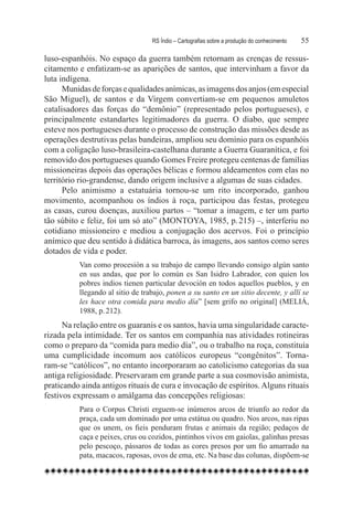 RS Índio – Cartografias sobre a produção do conhecimento	   55

luso-espanhóis. No espaço da guerra também retornam as crenças de ressus-
citamento e enfatizam-se as aparições de santos, que intervinham a favor da
luta indígena.
      Munidas de forças e qualidades anímicas, as imagens dos anjos (em especial
São Miguel), de santos e da Virgem convertiam-se em pequenos amuletos
catalisadores das forças do “demônio” (representado pelos portugueses), e
principalmente estandartes legitimadores da guerra. O diabo, que sempre
esteve nos portugueses durante o processo de construção das missões desde as
operações destrutivas pelas bandeiras, ampliou seu domínio para os espanhóis
com a coligação luso-brasileira-castelhana durante a Guerra Guaranítica, e foi
removido dos portugueses quando Gomes Freire protegeu centenas de famílias
missioneiras depois das operações bélicas e formou aldeamentos com elas no
território rio-grandense, dando origem inclusive a algumas de suas cidades.
      Pelo animismo a estatuária tornou-se um rito incorporado, ganhou
movimento, acompanhou os índios à roça, participou das festas, protegeu
as casas, curou doenças, auxiliou partos – “tomar a imagem, e ter um parto
tão súbito e feliz, foi um só ato” (MONTOYA, 1985, p. 215) –, interferiu no
cotidiano missioneiro e mediou a conjugação dos acervos. Foi o princípio
anímico que deu sentido à didática barroca, às imagens, aos santos como seres
dotados de vida e poder.
          Van como procesión a su trabajo de campo llevando consigo algún santo
          en sus andas, que por lo común es San Isidro Labrador, con quien los
          pobres indios tienen particular devoción en todos aquellos pueblos, y en
          llegando al sitio de trabajo, ponen a su santo en un sitio decente, y allí se
          les hace otra comida para medio día” [sem grifo no original] (MELIÁ,
          1988, p. 212).
      Na relação entre os guaranis e os santos, havia uma singularidade caracte-
rizada pela intimidade. Ter os santos em companhia nas atividades rotineiras
como o preparo da “comida para medio día”, ou o trabalho na roça, constituía
uma cumplicidade incomum aos católicos europeus “congênitos”. Torna-
ram-se “católicos”, no entanto incorporaram ao catolicismo categorias da sua
antiga religiosidade. Preservaram em grande parte a sua cosmovisão animista,
praticando ainda antigos rituais de cura e invocação de espíritos. Alguns rituais
festivos expressam o amálgama das concepções religiosas:
          Para o Corpus Christi erguem-se inúmeros arcos de triunfo ao redor da
          praça, cada um dominado por uma estátua ou quadro. Nos arcos, nas ripas
          que os unem, os fieis penduram frutas e animais da região; pedaços de
          caça e peixes, crus ou cozidos, pintinhos vivos em gaiolas, galinhas presas
          pelo pescoço, pássaros de todas as cores presos por um fio amarrado na
          pata, macacos, raposas, ovos de ema, etc. Na base das colunas, dispõem-se
 