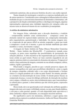 RS Índio – Cartografias sobre a produção do conhecimento	   57

sentimento autóctone, deu ao processo histórico da arte o seu cunho especial.
     Numa situação de mestiçagem a narrativa se expressa mediada pelo eco
de outras narrativas. Considerada como a abrangência influenciadora de esferas
mediadas do que se convencionou denominar de dominados e dominantes, sob
a perspectiva da função controladora político e ideológica da imagem, algumas
representações expressam uma vitalidade impositiva de variações sobre um
mesmo tema no desenvolvimento de um vocabulário já manipulado.

A estética da miniatura missioneira
      Em imagens feitas, sobretudo para a devoção doméstica, a tradição
– compreendida também como reminiscência – comparece como um
elemento natural de expressividade autóctone nas composições dominadas
pelo esquematismo, geometrização e ludicidade. Em muitas imagens tem-
se a impressão de que parece difícil ao artesão suspender o gesto que tende
a compactar o ícone em si mesmo, o gesto da finitude indefinida que adere
membros e vestes, movimento e espaço.
      A imagem de Santo Antônio de Pádua (Museu Monsenhor Estanislau
Wolski – Santo Antônio das Missões/RS – 9 centímetros), tomada como
exemplo, se posta como arquétipo das possibilidades de permutação das
soluções plásticas. A obra encontra-se tão esquematizada que se distancia do
ícone cristão ao qual remete. Parece ser mais coerente enquadrá-la em um
aspecto animista relativo à concretude de elementos da natureza. É impossível
omitir a força autóctone da imagem, constante na sua atitude compacta, cúbica,
estática, rígida e geométrica.
      Observando a imagem, percebe-se que o artesão preservou alguns ele-
mentos iconográficos do santo que possibilitam identificá-lo, como a cogula
de mangas compridas cobrindo todo o seu corpo determinando o formato
cônico e o cíngulo pendente até o chão na parte frontal. No entanto, percebe-
se a tentativa de desconstrução do ícone cristão. O artesão parece buscar, na
composição da peça, o cessar do diálogo ambiental, da interação da escultura
com o espaço, voltando-se, assim, introvertidamente para o que é ancestralmen-
te cultural para o guarani: a alma totêmica que não solicita gestos, expressões
e persuasão.
      Desse modo, deve ser questionada a real valoração dos atributos quando a
imagem não mais serve para visibilidade comum, ou seja, para função didática,
e sim para o culto pessoal, quando a fé nela depositada pode equivaler-se à
alma conferida a objetos inanimados, na concepção ancestral animista.
      Do significativo acervo de miniaturas, referimos a seguir apenas dois
modelos dessa expressiva condição missioneira. Ambos do Museu Monsenhor
Estanislau Wolski.
 
