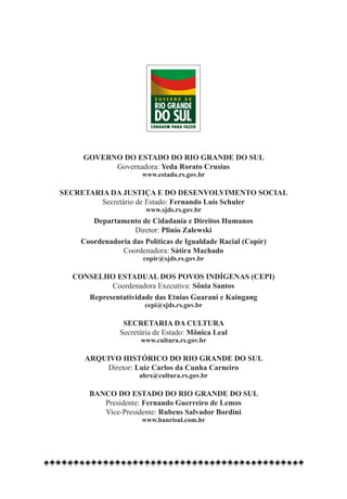 GOVERNO DO ESTADO DO RIO GRANDE DO SUL
           Governadora: Yeda Rorato Crusius
                      www.estado.rs.gov.br

SECRETARIA DA JUSTIÇA E DO DESENVOLVIMENTO SOCIAL
         Secretário de Estado: Fernando Luís Schuler
                       www.sjds.rs.gov.br
       Departamento de Cidadania e Direitos Humanos
                   Diretor: Plinio Zalewski
    Coordenadoria das Políticas de Igualdade Racial (Copir)
               Coordenadora: Sátira Machado
                      copir@sjds.rs.gov.br
                              
  CONSELHO ESTADUAL DOS POVOS INDÍGENAS (CEPI)
           Coordenadora Executiva: Sônia Santos
     Representatividade das Etnias Guarani e Kaingang
                      cepi@sjds.rs.gov.br

                SECRETARIA DA CULTURA
               Secretária de Estado: Mônica Leal
                     www.cultura.rs.gov.br

     ARQUIVO HISTÓRICO DO RIO GRANDE DO SUL
         Diretor: Luiz Carlos da Cunha Carneiro
                     ahrs@cultura.rs.gov.br

      BANCO DO ESTADO DO RIO GRANDE DO SUL
         Presidente: Fernando Guerreiro de Lemos
         Vice-Presidente: Rubens Salvador Bordini
                      www.banrisul.com.br
 