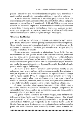 RS Índio – Cartografias sobre a produção do conhecimento	   59

pessoal – mostra que essa funcionalidade era dialógica e capaz de iluminar o
ponto nodal da absorção das concepções católicas no imaginário indígena.
     A possibilidade de mobilidade e intimidade proporcionada pelas mi-
niaturas pode ser tomada como um símbolo do compartilhamento da crença em
personagens maravilhosos. A identificação de Heróis Míticos com os santos
católicos e a introdução da presença materializada da divindade, reorientando
a experiência religiosa, estava permeada por concepções anímicas que pro-
moveram a interpretação, aceitação, reconhecimento e utilização de objetos até
então desconhecidos da cultura indígena em objeto de relligare.

O barroco das Missões	
      A formação de um estilo artístico, inserido no seu contexto sociocultural,
parte de uma dinamicidade interior que impulsiona e forma uma nova expressão.
Nesse nexo há espaço para variações do próprio estilo e modos diversos de
representar o mesmo tema, mediados pela vontade artística e por soluções
originais formadoras de sentido.
      Houve na escultura missioneira a influência da Escola de Sevilha, que
teve como um dos seus grandes artistas Juan Martinez Montañés, conhecido
por suas composições serenas, comedidas e meditativas. Também influíram
nas produções Alonso Cano e José de Moura. Além dos preceitos espanhóis, é
necessário considerar que esses índios artesãos receberam instruções provindas
das escolas barrocas italiana, através do padre Brasanelli; da sul-alemã, pelo
padre Antônio Sepp; e da Flamenga.
      Ainda que o estilo barroco assumisse características distintas de um
país para o outro, seus princípios estéticos de ornamentação, dramaticidade e
emoção, perpetuavam. A aspiração à santidade era representada num diálogo
entre a figura sagrada, Deus, e o espectador. Essa corrente, ascendente e
descendente, tendo a obra como mediadora, através de suas expressões
corporais, contorções, drapeados, olhos revirados, cabeça inclinada, convidava
o espectador ao deleite, ao gozo possível somente na entrega à fé católica.
     O acervo guarani-missioneiro possui exemplares dessa didática, com a
ressalva da alteração da conotação sensual dada às imagens. A exploração da
sensualidade nas reduções ganhou um apelo moral que, de certa forma, conteve
essa expressão em suas formas plásticas.  
     No que se refere à influência do barroco europeu, com interferências
indígenas, a Nossa Senhora da Conceição (Museu das Missões – São Miguel
das Missões/RS – 2,10 metros) se converteu em referência obrigatória. Suas
características poderiam ser comparadas às da escultura Santa Tereza de
Bernini. Somente seu pé fica à mostra; a boca está entreaberta; os olhos voltados
para o céu; no seu cabelo as flores de maracujá fazem a vez do manto ou das
 