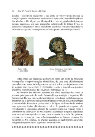 60	   Silva, G.F.; Penna, R.; Carneiro, L.C.C. (Org.)

estrelas – iconografia tradicional –; seu corpo se contorce numa mistura de
emoção e prazer, envolvendo e arrebatando o espectador. Santo Isidro (Museu
das Missões – São Miguel das Missões/RS – 1 metro), produzido dentro das
mesmas premissas, tem suas expressões submergindo do êxtase divino, os
olhos quase se fechando, a boca semiaberta, os cabelos com um ondulado livre,
os braços receptivos, como quem se encontra pronto para entrega celestial.




       Santo Isidro                                     Nossa Senhora da Conceição
      91.0001.0269                                             91.0001.0319



    Estas obras são expressão do barroco como um estilo de produção
iconográfica e representações simbólicas, de uma arte didaticamente
pensada como intermédio figurativo, no qual a fé se apoia para ascender
ao dogma que ela reveste e representa, e onde o triunfalismo jesuítico
encontrou os instrumentos de conversão e reprodução da fé.
      No barroco das Missões, somente nas obras reconhecidas como de
jesuítas, principalmente do irmão Brassanelli, que esculpiu o majestoso São
Francisco de Borja, e nas esculturas indígenas copiadas de modelos europeus,
encontram-se as características estéticas barrocas de movimento, ornamentação
e suntuosidade. Entretanto, quanto mais o indígena se distancia do modelo,
mais aparecem feições plácidas sem o enlevo do gozo frente à agonia, não
reproduzindo o imaginário artístico da Contrarreforma. Na religião cristã, o
sofrimento era valorizado, ao passo que nas sociedades indígenas significava
uma anormalidade que deveria ser reposta através de rituais. No primeiro
processo, os corpos e as vestes voluptuosas do barroco ficavam por conta dos
missionários. No segundo, os artesãos guaranis, ao reafirmarem arquétipos
indígenas inseriram outros signos nas representações.
 
