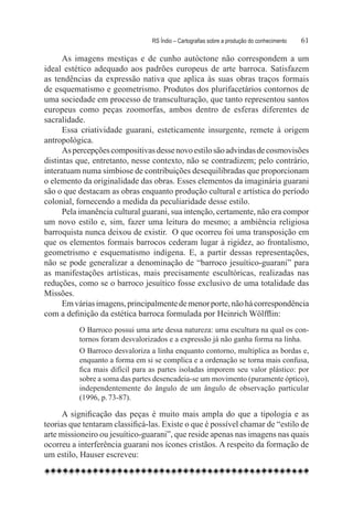 RS Índio – Cartografias sobre a produção do conhecimento	   61

      As imagens mestiças e de cunho autóctone não correspondem a um
ideal estético adequado aos padrões europeus de arte barroca. Satisfazem
as tendências da expressão nativa que aplica às suas obras traços formais
de esquematismo e geometrismo. Produtos dos plurifacetários contornos de
uma sociedade em processo de transculturação, que tanto representou santos
europeus como peças zoomorfas, ambos dentro de esferas diferentes de
sacralidade.
      Essa criatividade guarani, esteticamente insurgente, remete à origem
antropológica.
      As percepções compositivas desse novo estilo são advindas de cosmovisões
distintas que, entretanto, nesse contexto, não se contradizem; pelo contrário,
interatuam numa simbiose de contribuições desequilibradas que proporcionam
o elemento da originalidade das obras. Esses elementos da imaginária guarani
são o que destacam as obras enquanto produção cultural e artística do período
colonial, fornecendo a medida da peculiaridade desse estilo.
      Pela imanência cultural guarani, sua intenção, certamente, não era compor
um novo estilo e, sim, fazer uma leitura do mesmo; a ambiência religiosa
barroquista nunca deixou de existir.  O que ocorreu foi uma transposição em
que os elementos formais barrocos cederam lugar à rigidez, ao frontalismo,
geometrismo e esquematismo indígena. E, a partir dessas representações,
não se pode generalizar a denominação de “barroco jesuítico-guarani” para
as manifestações artísticas, mais precisamente escultóricas, realizadas nas
reduções, como se o barroco jesuítico fosse exclusivo de uma totalidade das
Missões.
      Em várias imagens, principalmente de menor porte, não há correspondência
com a definição da estética barroca formulada por Heinrich Wölfflin:
          O Barroco possui uma arte dessa natureza: uma escultura na qual os con-
          tornos foram desvalorizados e a expressão já não ganha forma na linha.
          O Barroco desvaloriza a linha enquanto contorno, multiplica as bordas e,
          enquanto a forma em si se complica e a ordenação se torna mais confusa,
          fica mais difícil para as partes isoladas imporem seu valor plástico: por
          sobre a soma das partes desencadeia-se um movimento (puramente óptico),
          independentemente do ângulo de um ângulo de observação particular
          (1996, p. 73-87).

      A significação das peças é muito mais ampla do que a tipologia e as
teorias que tentaram classificá-las. Existe o que é possível chamar de “estilo de
arte missioneiro ou jesuítico-guarani”, que reside apenas nas imagens nas quais
ocorreu a interferência guarani nos ícones cristãos. A respeito da formação de
um estilo, Hauser escreveu:
 