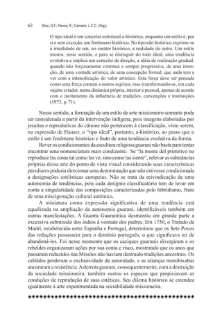 62	   Silva, G.F.; Penna, R.; Carneiro, L.C.C. (Org.)

            O tipo ideal é um conceito estrutural a-histórico, enquanto um estilo é, por
            si e sem exceção, um fenômeno histórico. No tipo não histórico exprime-se
            a irrealidade de um; no caráter histórico, a realidade do outro. Um estilo
            mostra, neste sentido, e para se distinguir do todo ideal, uma tendência
            evolutiva e implica um conceito de direção, a idéia de realização gradual,
            quando não forçosamente contínua e sempre progressiva, de uma inten-
            ção, de uma vontade artística, de uma concepção formal, que nada tem a
            ver com a intensificação do valor artístico. Esta força deve ser pensada
            como uma força comum a outros sujeitos, mas transformando-se, em cada
            sujeito criador, numa dinâmica própria, interior e pessoal, apenas de acordo
            com o incitamento da influência de tradições, convenções e instituições
            (1973, p. 71).

      Nesse sentido, a formação de um estilo de arte missioneiro somente pode
ser considerada a partir da intervenção indígena, pois imagens elaboradas por
jesuítas e reprodutivas do cânone não pertencem à classificação, visto serem,
na expressão de Hauser, o “tipo ideal”, portanto, a-histórico, ao passo que o
estilo é um fenômeno histórico e fruto de uma tendência evolutiva da forma.
      Rever os condicionantes da escultura religiosa guarani não basta para tentar
encontrar uma nomenclatura mais condizente. Se “la mente del primitivo no
reproduce las cosas tal como las ve, sino como las siente”, relevar as substâncias
próprias dessa arte do ponto de vista visual considerando suas características
peculiares poderia direcionar uma denominação que não estivesse condicionada
a designações estilísticas europeias. Não se trata da reivindicação de uma
autonomia de tendências, pois cada desígnio classificatório tem de levar em
conta a singularidade das composições caracterizadas pelo hibridismo, fruto
de uma miscigenação cultural autêntica.
      A miniatura como expressão significativa de uma tendência está
equalizada na ampliação da autonomia guarani, identificáveis também em
outras manifestações. A Guerra Guaranítica desmentiu em grande parte a
excessiva submissão dos índios à vontade dos padres. Em 1750, o Tratado de
Madri, estabelecido entre Espanha e Portugal, determinou que os Sete Povos
das reduções passassem para o domínio português, o que significava ter de
abandoná-los. Foi nesse momento que os caciques guaranis divergiram e os
rebeldes organizaram ações por sua conta e risco, mostrando que os anos que
passaram reduzidos nas Missões não haviam destruído tradições ancestrais. Os
cabildos perderam a exclusividade da autoridade, e as alianças morubixabas
ancoraram a resistência. A derrota guarani, consequentemente, com a destruição
da sociedade missioneira, também sustou os espaços que propiciavam as
condições de reprodução de suas estéticas. Seu dilema histórico se estendeu
igualmente à arte experimentada na sociabilidade missioneira.  
 