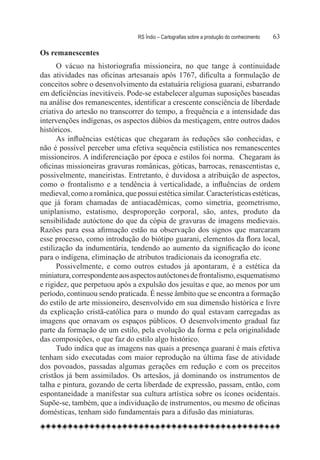 RS Índio – Cartografias sobre a produção do conhecimento	   63

Os remanescentes
      O vácuo na historiografia missioneira, no que tange à continuidade
das atividades nas oficinas artesanais após 1767, dificulta a formulação de
conceitos sobre o desenvolvimento da estatuária religiosa guarani, esbarrando
em deficiências inevitáveis. Pode-se estabelecer algumas suposições baseadas
na análise dos remanescentes, identificar a crescente consciência de liberdade
criativa do artesão no transcorrer do tempo, a frequência e a intensidade das
intervenções indígenas, os aspectos dúbios da mestiçagem, entre outros dados
históricos.
      As influências estéticas que chegaram às reduções são conhecidas, e
não é possível perceber uma efetiva sequência estilística nos remanescentes
missioneiros. A indiferenciação por época e estilos foi norma.  Chegaram às
oficinas missioneiras gravuras românicas, góticas, barrocas, renascentistas e,
possivelmente, maneiristas. Entretanto, é duvidosa a atribuição de aspectos,
como o frontalismo e a tendência à verticalidade, a influências de ordem
medieval, como a românica, que possui estética similar. Características estéticas,
que já foram chamadas de antiacadêmicas, como simetria, geometrismo,
uniplanismo, estatismo, desproporção corporal, são, antes, produto da
sensibilidade autóctone do que da cópia de gravuras de imagens medievais.
Razões para essa afirmação estão na observação dos signos que marcaram
esse processo, como introdução do biótipo guarani, elementos da flora local,
estilização da indumentária, tendendo ao aumento da significação do ícone
para o indígena, eliminação de atributos tradicionais da iconografia etc.
      Possivelmente, e como outros estudos já apontaram, é a estética da
miniatura, correspondente aos aspectos autóctones de frontalismo, esquematismo
e rigidez, que perpetuou após a expulsão dos jesuítas e que, ao menos por um
período, continuou sendo praticada. É nesse âmbito que se encontra a formação
do estilo de arte missioneiro, desenvolvido em sua dimensão histórica e livre
da explicação cristã-católica para o mundo do qual estavam carregadas as
imagens que ornavam os espaços públicos. O desenvolvimento gradual faz
parte da formação de um estilo, pela evolução da forma e pela originalidade
das composições, o que faz do estilo algo histórico.
      Tudo indica que as imagens nas quais a presença guarani é mais efetiva
tenham sido executadas com maior reprodução na última fase de atividade
dos povoados, passadas algumas gerações em redução e com os preceitos
cristãos já bem assimilados. Os artesãos, já dominando os instrumentos de
talha e pintura, gozando de certa liberdade de expressão, passam, então, com
espontaneidade a manifestar sua cultura artística sobre os ícones ocidentais.
Supõe-se, também, que a individuação de instrumentos, ou mesmo de oficinas
domésticas, tenham sido fundamentais para a difusão das miniaturas.
 