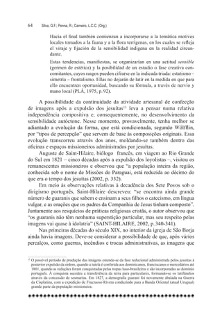 64	      Silva, G.F.; Penna, R.; Carneiro, L.C.C. (Org.)

               Hacia el final también comienzan a incorporarse a la temática motivos
               locales tomados a la fauna y a la flora terrígenas, en los cuales se refleja
               el viraje y fijación de la sensibilidad indígena en la realidad circun-
               dante.
               Estas tendencias, manifiestas, se organizarían en una actitud sensible
               (germen de estética) y la posibilidad de un estadio o fase creativa con-
               comitantes, cuyos rasgos pueden cifrarse en la indicada triada: estatismo –
               simetría – frontalismo. Ellas no dejarán de latir en la medida en que para
               ello encuentren oportunidad, buscando su fórmula, a través de nervio y
               mano local (PLÁ, 1975, p. 92).

      A possibilidade da continuidade da atividade artesanal de confecção
de imagens após a expulsão dos jesuítas13 leva a pensar numa relativa
independência compositiva e, consequentemente, no desenvolvimento da
sensibilidade autóctone. Nesse momento, provavelmente, tenha melhor se
adiantado a evolução da forma, que está condicionada, segundo Wölfflin,
por “tipos de percepção” que servem de base às composições originais. Essa
evolução transcorreu através dos anos, moldando-se também dentro das
oficinas e espaços missioneiros administrados por jesuítas.
      Auguste de Saint-Hilaire, biólogo  francês, em viagem ao Rio Grande
do Sul em 1821 – cinco décadas após a expulsão dos loyolistas –, visitou os
remanescentes missioneiros e observou que “a população inteira da região,
conhecida sob o nome de Missões do Paraguai, está reduzida ao décimo do
que era o tempo dos jesuítas (2002, p. 332).
      Em meio às observações relativas à decadência dos Sete Povos sob o
dirigismo português, Saint-Hilaire descreveu: “se encontra ainda grande
número de guaranis que sabem e ensinam a seus filhos o catecismo, em língua
vulgar, e as orações que os padres da Companhia de Jesus tinham composto”.
Juntamente aos resquícios de práticas religiosas cristãs, o autor observou que
“os guaranis não têm nenhuma superstição particular, mas seu respeito pelas
imagens vai quase à idolatria” (SAINT-HILAIRE, 2002, p. 340-341).
      Nas primeiras décadas do século XIX, no interior da igreja de São Borja
ainda havia imagens. Deve-se considerar a possibilidade de que, após vários
percalços, como guerras, incêndios e trocas administrativas, as imagens que

13	O possível período de produção das imagens estende-se da fase reducional administrada pelos jesuítas à
   posterior expulsão da ordem, quando a tutela é conferida aos dominicanos, franciscanos e mercedários até
   1801, quando as reduções foram conquistadas pelas tropas luso-brasileiras e são incorporadas ao domínio
   português. À conquista sucedeu a transferência da terra para particulares, formando-se os latifúndios
   através da concessão de sesmarias. Em 1827, a demografia guarani foi novamente abalada na Guerra
   da Cisplatina, com a expedição de Fructuoso Rivera conduzindo para a Banda Oriental (atual Uruguai)
   grande parte da população missioneira.
 