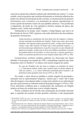 RS Índio – Cartografias sobre a produção do conhecimento	     65

ornavam as igrejas das reduções tenham sido substituídas por outras,14 e, nesse
sentido, como as gerações que recebiam diretamente as instruções plásticas dos
padres nas oficinas de artesanato já não existiam, os remanescentes de guaranis
missioneiros, sem o incentivo e as orientações de outrora, reproduzissem os
ícones a partir da memória visual e de suas aptidões artísticas.15 Isso justificaria
o julgamento, do ponto de vista qualitativo artístico europeu da época, das
imagens como “muito mal-esculpidas”.
     Adiantando-se no tempo, outro viajante, o belga Baguet, que esteve no
Rio Grande do Sul em 1845, registrou a devoção doméstica dos descendentes
de guaranis missioneiros:
              Ainda encontra-se atualmente um resto deste luxo de imagens e estátuas,
              outrora ostentado em profusão nos templos. Todas essas casas, até as mais
              humildes, têm alguma estátua grosseira de santo, vestida como boneca de
              criança e que cada visitante vai beijar com o mais profundo respeito. (...)
              um dos jesuítas que administrava os pueblos era padre ou cura. Quando ele
              aparecia no templo, vestido com os mais ricos hábitos sacerdotais e cercado
              por grande número de sacristãos, os sinos tocavam, o incenso queimava e
              todos os assistentes prostavam-se com respeito diante dele (1997, p. 104).
     Características similares também puderam ser observadas por Egon
Schaden. Em pesquisa em meados de 1950, o antropólogo registrou que eram
frequentes entre os Ñandéva16 os altares com muitas imagens de santos:
              Na casa dos Ñandéva não são raras as imagens ou estampas de santos
              (...). Tudo parece indicar, enfim, que o aspecto mais ou menos mágico do
              culto aos santos (...), é o único realmente assimilado pelos Guarani, e de
              preferência pelas gerações mais novas (1974, p. 140, 138).
      No estudo, o autor observou também o caráter singular da percepção e
interação com as representações religiosas: “parece que o ‘santo’ não é nada
além da imagem; coisa alguma indica a crença num espírito ou ser sobrenatural
que não esteja inerente ao substrato material da própria imagem” (1974, p. 138).
Essas indicações confluem para a compreensão das mediações da religião
anímica na busca de sentido para a nova religião imposta.  
      Porém, a hipótese de ter havido uma continuação da atividade artesanal
após a expulsão dos jesuítas levanta questões referentes à não perpetuação

14
   	Saint-Hilaire referiu que havia “de cada lado da igreja, uma sacristia, estando a da esquerda repleta
    de restos de uma porção de estátuas de santos, de todos os tamanhos, pintados e em madeira” (2002,
    p.330).
15
   	Esta proposição não visa a afirmar a confecção de imagens durante esse período histórico, antes, e talvez,
    anterior a ele, visto que na administração dos portugueses a Província das Missões “empobrecia mais a
    cada ano, e sua população diminui de maneira espantosa” (SAINT-HILAIRE, 2002, p. 331).
16
   	Ñandeva (Ava-Chiripa) é um subgrupo da família Guarani, como os Kaiowa (pa-tavyterã) e os Mbya.
 