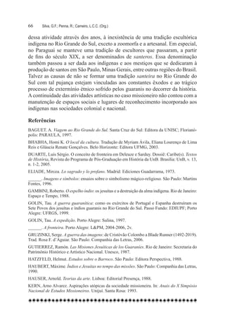 66	    Silva, G.F.; Penna, R.; Carneiro, L.C.C. (Org.)

dessa atividade através dos anos, à inexistência de uma tradição escultórica
indígena no Rio Grande do Sul, exceto a zoomorfa e a artesanal. Em especial,
no Paraguai se manteve uma tradição de escultores que passaram, a partir
de fins do século XIX, a ser denominados de santeros. Essa denominação
também passou a ser dada aos indígenas e aos mestiços que se dedicaram à
produção de santos em São Paulo, Minas Gerais, entre outras regiões do Brasil.
Talvez as causas de não se formar uma tradição santeira no Rio Grande do
Sul com tal pujança estejam vinculadas aos constantes êxodos e ao trágico
processo de extermínio étnico sofrido pelos guaranis no decorrer da história.
A continuidade das atividades artísticas no caso missioneiro não contou com a
manutenção de espaços sociais e lugares de reconhecimento incorporado aos
indígenas nas sociedades colonial e nacional.

Referências
BAGUET. A. Viagem ao Rio Grande do Sul. Santa Cruz do Sul: Editora da UNISC; Florianó-
polis: PARAULA, 1997.
BHABHA, Homi K. O local da cultura. Tradução de Myriam Ávila, Eliana Lourenço de Lima
Reis e Gláucia Renate Gonçalves. Belo Horizonte: Editora UFMG, 2003.
DUARTE, Luís Sérgio. O conceito de fronteira em Deleuze e Sarduy. Dossiê: Caribe(s). Textos
de História, Revista do Programa de Pós-Graduação em História da UnB. Brasília: UnB, v. 13,
n. 1-2, 2005.
ELIADE, Mircea. Lo sagrado y lo profano. Madrid: Ediciones Guadarrama, 1973.
______. Imagens e símbolos: ensaios sobre o simbolismo mágico-religioso. São Paulo: Martins
Fontes, 1996.
GAMBINI, Roberto. O espelho índio: os jesuítas e a destruição da alma indígena. Rio de Janeiro:
Espaço e Tempo, 1988.
GOLIN, Tau. A guerra guaranítica: como os exércitos de Portugal e Espanha destruíram os
Sete Povos dos jesuítas e índios guaranis no Rio Grande do Sul. Passo Fundo: EDIUPF; Porto
Alegre: UFRGS, 1999.
GOLIN, Tau. A expedição. Porto Alegre: Sulina, 1997.
______. A fronteira. Porto Alegre: L&PM, 2004-2006, 2v.
GRUZINKI, Serge. A guerra das imagens: de Cristóvão Colombo a Blade Runner (1492-2019).
Trad. Rosa F. d’Aguiar. São Paulo: Companhia das Letras, 2006.
GUTIERREZ, Ramón. Las Misiones Jesuíticas de los Guaraníes. Rio de Janeiro: Secretaria do
Patrimônio Histórico e Artístico Nacional. Unesco, 1987.
HATZFELD, Helmut. Estudos sobre o Barroco. São Paulo: Editora Perspectiva, 1988.
HAUBERT, Máxime. Índios e Jesuítas no tempo das missões. São Paulo: Companhia das Letras,
1990.
HAUSER, Arnold. Teorias da arte. Lisboa: Editorial Presença, 1988.
KERN, Arno Alvarez. Aspirações utópicas da sociedade missioneira. In: Anais do X Simpósio
Nacional de Estudos Missioneiros. Unijuí. Santa Rosa: 1993.
 