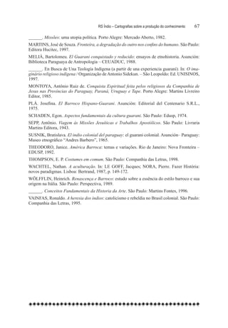 RS Índio – Cartografias sobre a produção do conhecimento	   67

______. Missões: uma utopia política. Porto Alegre: Mercado Aberto, 1982.
MARTINS, José de Souza. Fronteira, a degradação do outro nos confins do humano. São Paulo:
Editora Hucitec, 1997.
MELIÁ, Bartolomeu. El Guarani conquistado y reducido: ensayos de etnohistoria. Asunción:
Biblioteca Paraguaya de Antropologia – CEUADUC, 1988.
______. En Busca de Una Teología Indígena (a partir de una experiencia guaraní). In: O ima-
ginário religioso indígena / Organização de Antonio Sidekun. – São Leopoldo: Ed. UNISINOS,
1997.
MONTOYA, Antônio Ruiz de. Conquista Espiritual feita pelos religiosos da Companhia de
Jesus nas Províncias do Paraguay, Paraná, Uruguay e Tape. Porto Alegre: Martins Livreiro
Editor, 1985.
PLÁ. Josefina. El Barroco Hispano-Guarani. Asunción: Editorial del Centenario S.R.L.,
1975.
SCHADEN, Egon. Aspectos fundamentais da cultura guarani. São Paulo: Edusp, 1974.
SEPP, Antônio. Viagem às Missões Jesuíticas e Trabalhos Apostólicos. São Paulo: Livraria
Martins Editora, 1943.
SUSNIK, Bratislava. El indio colonial del paraguay: el guarani colonial. Asunción– Paraguay:
Museo etnográfico “Andres Barbero”, 1965.
THEODORO, Janice. América Barroca: temas e variações. Rio de Janeiro: Nova Fronteira –
EDUSP, 1992.
THOMPSON, E. P. Costumes em comum. São Paulo: Companhia das Letras, 1998.
WACHTEL, Nathan. A aculturação. In: LE GOFF, Jacques; NORA, Pierre. Fazer História:
novos paradigmas. Lisboa: Bertrand, 1987, p. 149-172.
WÖLFFLIN, Heinrich. Renascença e Barroco: estudo sobre a essência do estilo barroco e sua
origem na Itália. São Paulo: Perspectiva, 1989.
______. Conceitos Fundamentais da Historia da Arte. São Paulo: Martins Fontes, 1996.
VAINFAS, Ronaldo. A heresia dos índios: catolicismo e rebeldia no Brasil colonial. São Paulo:
Companhia das Letras, 1995.
 
