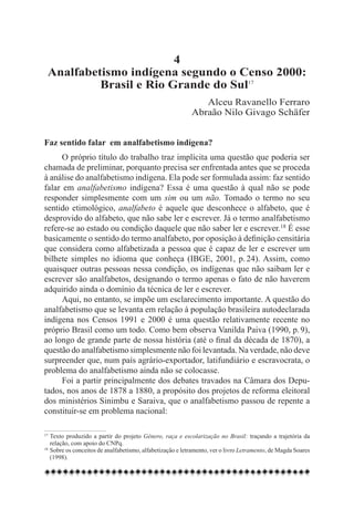 4
 Analfabetismo indígena segundo o Censo 2000:
          Brasil e Rio Grande do Sul17
                                                              Alceu Ravanello Ferraro
                                                           Abraão Nilo Givago Schäfer


Faz sentido falar em analfabetismo indígena?
      O próprio título do trabalho traz implícita uma questão que poderia ser
chamada de preliminar, porquanto precisa ser enfrentada antes que se proceda
à análise do analfabetismo indígena. Ela pode ser formulada assim: faz sentido
falar em analfabetismo indígena? Essa é uma questão à qual não se pode
responder simplesmente com um sim ou um não. Tomado o termo no seu
sentido etimológico, analfabeto é aquele que desconhece o alfabeto, que é
desprovido do alfabeto, que não sabe ler e escrever. Já o termo analfabetismo
refere-se ao estado ou condição daquele que não saber ler e escrever.18 É esse
basicamente o sentido do termo analfabeto, por oposição à definição censitária
que considera como alfabetizada a pessoa que é capaz de ler e escrever um
bilhete simples no idioma que conheça (IBGE, 2001, p. 24). Assim, como
quaisquer outras pessoas nessa condição, os indígenas que não saibam ler e
escrever são analfabetos, designando o termo apenas o fato de não haverem
adquirido ainda o domínio da técnica de ler e escrever.
      Aqui, no entanto, se impõe um esclarecimento importante. A questão do
analfabetismo que se levanta em relação à população brasileira autodeclarada
indígena nos Censos 1991 e 2000 é uma questão relativamente recente no
próprio Brasil como um todo. Como bem observa Vanilda Paiva (1990, p. 9),
ao longo de grande parte de nossa história (até o final da década de 1870), a
questão do analfabetismo simplesmente não foi levantada. Na verdade, não deve
surpreender que, num país agrário-exportador, latifundiário e escravocrata, o
problema do analfabetismo ainda não se colocasse.
      Foi a partir principalmente dos debates travados na Câmara dos Depu-
tados, nos anos de 1878 a 1880, a propósito dos projetos de reforma eleitoral
dos ministérios Sinimbu e Saraiva, que o analfabetismo passou de repente a
constituir-se em problema nacional:

17
   	Texto produzido a partir do projeto Gênero, raça e escolarização no Brasil: traçando a trajetória da
    relação, com apoio do CNPq.
18
   	Sobre os conceitos de analfabetismo, alfabetização e letramento, ver o livro Letramento, de Magda Soares
    (1998).
 