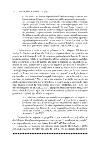 72	   Silva, G.F.; Penna, R.; Carneiro, L.C.C. (Org.)

            O fato é que já no final do Império o analfabetismo emerge como um pro-
            blema nacional. Emerge, porém, como um problema eminentemente político,
            em vinculação com a questão eleitoral, não como uma questão econômica,
            ligada à produção. Menos ainda como uma questão pedagógica, tal o des-
            caso então reinante em relação à educação do povo. Surge como um pro-
            blema vinculado a uma das quatro questões que agitaram o final do Impé-
            rio, sinalizando e aprofundando o seu declínio e apressando o advento da
            República: a questão religiosa, a militar, a escravista e a eleitoral. A dimensão
            econômica do analfabetismo só seria levantada muito mais tarde, a partir do
            segundo pós-guerra mundial, com as teorias do desenvolvimento, que da-
            riam sustentação teórica e ideológica ao pouco de Estado keynesiano ou de
            bem-estar que o Brasil chegou a conhecer. (FERRARO, 2004, p. 113-114)

      Limitamo-nos a lembrar aqui as palavras do Sr. Lafayette, Ministro da
Justiça do Gabinete de Casansão Sinimbu, em pronunciamento em defesa do
projeto de introdução do voto direto com a pretendida duplicação do censo
(da renda comprovada) e a exigência de o eleitor saber ler e escrever. As falas,
tanto do ministro como de quantos apoiaram a exclusão dos analfabetos do
direito de voto, evidenciam a conotação negativa que passou a associar-se
aos termos analfabetismo e analfabeto a partir de então. Para o ministro,
“inteligência que não sabe ler e escrever, permanece como que fechada em um
círculo de ferro, contrai-se e não toma desenvolvimento”; a inteligência que é
condenada a tal obscurantismo “não pode formar juízo claro sobre os interesses
coletivos da sociedade”. Mas o que mais interessa é a citação que segue, na
qual o ministro inaugura, por assim dizer, o rosário daquilo que muito mais
tarde levaria o nome de “concepções distorcidas” (FREIRE, 2001, p. 15) ou
de “desconceitos” (FERRARO, 2004) a respeito de analfabetismo. Mas, o que
disse, afinal, Lafayette? Que dar voto aos analfabetos equivaleria a entregar o
governo da nação à ignorância e à cegueira:
            Mas, admita-se, senhores, que oito décimos da população do Império se
            compõe de analfabetos, eu pergunto-vos? – a ignorância, a cegueira,
            porque se torna vasta e numerosa, porque se generaliza, adquire o direito
            de governar? (Apoiados). Se há no Império oito décimos de analfabetos, eu
            vos direi, esses oito décimos devem ser governados pelos dois décimos que
            sabem ler e escrever. (CÂMARA, Anais, sessão de 29/05/1979, p. 453-461.
            Acesso em: 29/06/2007)
     Para o ministro, o pequeno grupo liberal que se opunha ao projeto liberal
do Gabinete Sinimbu não representava mais do que “o mau humor do partido”,
e os deputados não se deviam deixar iludir (CÂMARA, ibidem).
     Conforme se mostrou em trabalho ainda inédito (FERRARO, 2008,
cap. 3), nos debates travados nos anos de 1878 a 1880 a condição de analfabe-
 