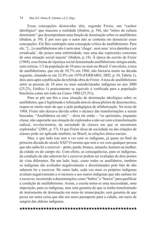 74	   Silva, G.F.; Penna, R.; Carneiro, L.C.C. (Org.)

      Essas concepções distorcidas têm, segundo Freire, um “caráter
ideológico” que mascara a realidade (ibidem, p. 54); são “mitos da cultura
dominante” que desempenham uma função de dominação sobre os analfabetos
(ibidem, p. 59). É por isso que o autor não se contenta em denunciar essas
concepções. Ele lhes contrapõe uma concepção crítica do analfabetismo. Para
ele, “[...] o analfabetismo não é nem uma ‘chaga’, nem uma ‘erva daninha a ser
erradicada’, tão pouco uma enfermidade, mas uma das expressões concretas
de uma situação social injusta” (ibidem, p. 18). À época do escrito de Freire
(1968), essa forma de injustiça social denominada analfabetismo atingia ainda,
com certeza, 1/3 da população de 10 anos ou mais no Brasil. Com efeito, a taxa
de analfabetismo, que era de 39,7% em 1960, não baixaria muito na década
seguinte, situando-se em 32,9% em 1970 (FERRARO, 2002, p. 34, Tabela 1),
dois anos após a publicação da referida obra de Freire. A taxa de analfabetismo
entre as pessoas de 10 anos ou mais autodeclaradas indígenas no ano 2000
(25,2%, Gráfico 1) praticamente se equivale à verificada para a população
brasileira como um todo no Censo 1980 (25,5%).
      Para se pôr um fim a essa situação de dominação ideológica sobre os
analfabetos, que é legitimada e reforçada através dessa pletora de desconceitos,
requer-se muito mais do que a ação pedagógica de alfabetização. No texto de
1968, Freire não deixava dúvida sobre o alcance das transformações a serem
buscadas. “Analfabetos ou não” – dizia ele então – “os oprimidos, enquanto
classe, não superarão sua situação de explorados a não ser com a transformação
radical, revolucionária, da sociedade de classes em que se encontram
explorados” (2001, p. 57). O que Freire disse da sociedade ou das relações de
classes pode ser aplicado também, no Brasil, às relações étnico-raciais.
      Mas, o que tudo isso tem a ver com os indígenas, já quase ao final da
primeira década do século XXI? O mesmo que tem a ver com qualquer pessoa
que não saiba ler e escrever – preto, pardo, branco, amarelo, homem ou mulher,
da cidade ou do campo etc. Com efeito, as consequências, para os indígenas,
da condição de não saberem ler e escrever podem ser avaliadas de dois pontos
de vista diferentes. De um lado, hoje, como todos os analfabetos, também
os indígenas são avaliados negativamente e discriminados pelo fato de não
saberem ler e escrever. De outro lado, cada vez mais os próprios indígenas
avaliam negativamente a si mesmos e aos outros indígenas que não saibam ler
e escrever, recorrendo a denominações como “bobos” e “burros” para qualificar
a condição de analfabetismo. Assim, a escola torna-se uma necessidade, uma
imposição, para os indígenas, mas sem garantia de que se tenha transformado
de instrumento de dominação em meio de emancipação; sem garantia de que
possa ser outra coisa que não um mero passaporte para a cidade, um meio de
sangria das aldeias indígenas.
 