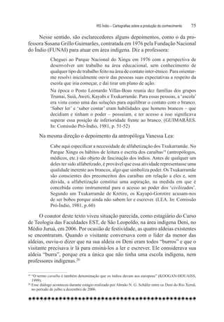 RS Índio – Cartografias sobre a produção do conhecimento	   75

     Nesse sentido, são esclarecedores alguns depoimentos, como o da pro-
fessora Susana Grillo Guimarães, contratada em 1976 pela Fundação Nacional
do Índio (FUNAI) para atuar em área indígena. Diz a professora:
             Cheguei ao Parque Nacional do Xingu em 1976 com a perspectiva de
             desenvolver um trabalho na área educacional, sem conhecimento de
             qualquer tipo de trabalho feito na área de contato inter-étnico. Para orientar-
             me resolvi inicialmente ouvir das pessoas suas expectativas a respeito da
             escola que iria começar, e daí tirar um plano de ação.
             Na época o Posto Leonardo Villas-Boas reunia dez famílias dos grupos
             Trumai, Suiá, Aweti, Kayabi e Txukarramãe. Para essas pessoas, a ‘escola’
             era vista como uma das soluções para equilibrar o contato com o branco.
             ‘Saber ler’ e ‘saber contar’ eram habilidades que homens brancos – que
             decidiam e tinham o poder – possuíam, e ter acesso a isso significava
             superar essa posição de inferioridade frente ao branco. (GUIMARÃES.
             In: Comissão Pró-Índio, 1981, p. 51-52)

       Na mesma direção o depoimento da antropóloga Vanessa Lea:
             Cabe aqui especificar a necessidade de alfabetização dos Txukarramãe. No
             Parque Xingu os hábitos de leitura e escrita dos caraíbas19 (antropólogos,
             médicos, etc.) são objeto de fascinação dos índios. Antes de qualquer um
             deles ter sido alfabetizado, é provável que essa atividade representasse uma
             qualidade inerente aos brancos, algo que simboliza poder. Os Txukarramãe
             são conscientes dos preconceitos dos caraíbas em relação a eles e, sem
             dúvida, a alfabetização constitui uma aspiração, na medida em que é
             concebida como instrumental para o acesso ao poder dos ‘civilizados’.
             Segundo um Txukarramãe de Kretire, os Kayapó-Gorotire acusam-nos
             de ser bobos porque ainda não sabem ler e escrever. (LEA. In: Comissão
             Pró-Índio, 1981, p. 60)

      O coautor deste texto viveu situação parecida, como estagiário do Curso
de Teologia das Faculdades EST, de São Leopoldo, na área indígena Deni, no
Médio Juruá, em 2006. Por ocasião de festividade, as quatro aldeias existentes
se encontraram. Quando o visitante conversava com o líder da menor das
aldeias, ouviu-o dizer que na sua aldeia os Deni eram todos “burros” e que o
visitante precisava ir lá para ensiná-los a ler e escrever. Ele considerava sua
aldeia “burra”, porque era a única que não tinha uma escola indígena, nem
professores indígenas.20

19
   	“O termo caraíba é também denominação que os índios davam aos europeus” (KOOGAN-HOUAISS,
    1999).
20
   	Esse diálogo aconteceu durante estágio realizado por Abraão N. G. Schäfer entre os Deni do Rio Xeruã,
    no período de julho a dezembro de 2006.
 