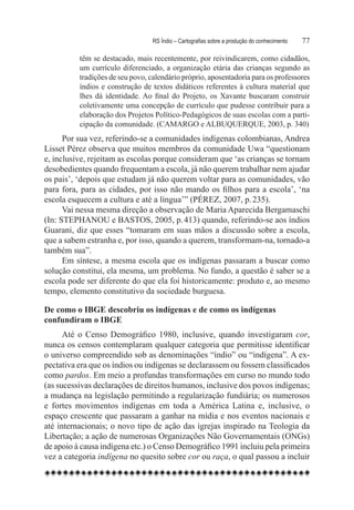 RS Índio – Cartografias sobre a produção do conhecimento	   77

          têm se destacado, mais recentemente, por reivindicarem, como cidadãos,
          um currículo diferenciado, a organização etária das crianças segundo as
          tradições de seu povo, calendário próprio, aposentadoria para os professores
          índios e construção de textos didáticos referentes à cultura material que
          lhes dá identidade. Ao final do Projeto, os Xavante buscaram construir
          coletivamente uma concepção de currículo que pudesse contribuir para a
          elaboração dos Projetos Político-Pedagógicos de suas escolas com a parti-
          cipação da comunidade. (Camargo e Albuquerque, 2003, p. 340)
      Por sua vez, referindo-se a comunidades indígenas colombianas, Andrea
Lisset Pérez observa que muitos membros da comunidade Uwa “questionam
e, inclusive, rejeitam as escolas porque consideram que ‘as crianças se tornam
desobedientes quando frequentam a escola, já não querem trabalhar nem ajudar
os pais’, ‘depois que estudam já não querem voltar para as comunidades, vão
para fora, para as cidades, por isso não mando os filhos para a escola’, ‘na
escola esquecem a cultura e até a língua’” (PÉREZ, 2007, p. 235).
      Vai nessa mesma direção a observação de Maria Aparecida Bergamaschi
(In: STEPHANOU e BASTOS, 2005, p. 413) quando, referindo-se aos índios
Guarani, diz que esses “tomaram em suas mãos a discussão sobre a escola,
que a sabem estranha e, por isso, quando a querem, transformam-na, tornado-a
também sua”.
      Em síntese, a mesma escola que os indígenas passaram a buscar como
solução constitui, ela mesma, um problema. No fundo, a questão é saber se a
escola pode ser diferente do que ela foi historicamente: produto e, ao mesmo
tempo, elemento constitutivo da sociedade burguesa.

De como o IBGE descobriu os indígenas e de como os indígenas
confundiram o IBGE
      Até o Censo Demográfico 1980, inclusive, quando investigaram cor,
nunca os censos contemplaram qualquer categoria que permitisse identificar
o universo compreendido sob as denominações “índio” ou “indígena”. A ex-
pectativa era que os índios ou indígenas se declarassem ou fossem classificados
como pardos. Em meio a profundas transformações em curso no mundo todo
(as sucessivas declarações de direitos humanos, inclusive dos povos indígenas;
a mudança na legislação permitindo a regularização fundiária; os numerosos
e fortes movimentos indígenas em toda a América Latina e, inclusive, o
espaço crescente que passaram a ganhar na mídia e nos eventos nacionais e
até internacionais; o novo tipo de ação das igrejas inspirado na Teologia da
Libertação; a ação de numerosas Organizações Não Governamentais (ONGs)
de apoio à causa indígena etc.) o Censo Demográfico 1991 incluiu pela primeira
vez a categoria indígena no quesito sobre cor ou raça, o qual passou a incluir
 