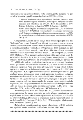 78	   Silva, G.F.; Penna, R.; Carneiro, L.C.C. (Org.)

cinco categorias de resposta: branca, preta, amarela, parda, indígena. No que
se refere à questão especificamente fundiária, o IBGE é explícito:
            O processo administrativo de regularização fundiária, composto pelas
            etapas de identificação e delimitação, homologação e registro das terras
            indígenas, está definido na Lei nº 6.001, de 19 de dezembro de 1973
            (Estatuto do Índio), e no Decreto nº 1775, de 8 de janeiro de 1996.
            As 604 terras indígenas reconhecidas compreendem 12,5% do território
            brasileiro (106 359 281 ha), com significativa concentração na Amazônia
            Legal. Esse processo de demarcação encontra-se ainda em curso, com 70%
            das terras indígenas regularizadas (demarcadas e homologadas). (IBGE,
            2005, p. 13)
      Compreende-se, assim, de um lado, o novo interesse pela presença dos
“indígenas” nos censos demográficos. Mas, de outro, parece que os mesmos
fatores que despertaram tal interesse produziram um efeito inesperado, qual seja,
a explosão demográfica verificada, de 1991 para o ano 2000, na população que
se autodeclarou indígena nos dois censos. Com efeito, esse número aumentou
em mais de 100% no novênio, passando de 294.131 em 1991 para 734.127 em
2000 (ibidem, p. 19), o que representa uma taxa média geométrica anual de
crescimento da ordem de 10,8% para o conjunto da população autodeclarada
indígena no Brasil. É óbvio que um crescimento dessa ordem, no período de
1991 a 2000, não pode ser explicado apenas em termos vegetativos. Uma taxa
média geométrica de crescimento anual de 10,8% entre os autodeclarados
indígenas representa “uma taxa muito elevada, uma vez que o total do País
apresentou no mesmo período um ritmo de crescimento anual de 1,6%”, fato
que, segundo o IBGE, “apresenta uma dificuldade metodológica, uma vez que
qualquer estudo comparativo entre os dois censos no tocante aos indígenas
deverá necessariamente levar em conta essa diferença” (ibidem, p. 32). Deve
ter havido, em alguma medida não desprezível, migração da categoria parda
para a categoria indígena. A comparação das taxas de crescimento no período
sugere isso, uma vez que a taxa menor de crescimento se encontra precisamente
entre os pardos e a maior, entre os indígenas: branca – 2,1%; preta – 4,2;
amarela – 2,1%; parda – 0,5%; indígena – 10,8% (ibidem, p. 32).
      A comparação dos dados dos Censos 1991 e 2000 oferece outra surpresa:
esse crescimento foi maior justamente no meio urbano, especialmente nas
capitais, onde a referida taxa alcançou o patamar de 16,0% ao ano, contra 9,9%
no interior (ibidem, p. 24). E mais: as taxas anuais mais elevadas verificaram-se
no Sudeste (20,5%), Nordeste (13,3%) e Sul (12,2%), as regiões relativamente
mais urbanizadas (ibidem, p. 32).
      Referindo-se especificamente ao estado educacional, o IBGE sintetiza
nos seguintes termos a mudança verificada no novênio 1991/2000:
 