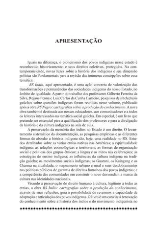 Apresentação



      Iguais na diferença, o pioneirismo dos povos indígenas nesse estado é
reconhecido historicamente, e seus direitos coletivos, protegidos. Na con-
temporaneidade, novas luzes sobre a história dos indígenas e sua dimensão
política são fundamentais para a revisão das inúmeras concepções sobre essa
temática.
        RS Índio, aqui apresentado, é uma ação concreta de valorização das
transformações e permanências das sociedades indígenas do nosso Estado, no
âmbito de igualdade. A partir do trabalho dos professores Gilberto Ferreira da
Silva, Rejane Penna e Luiz Carlos da Cunha Carneiro, pesquisas de intelectuais
gaúchos sobre questões indígenas foram reunidas neste volume, publicado
após a obra RS Negro: cartografias sobre a produção do conhecimento. A nova
obra também é destinada aos nossos educadores, aos comunicadores e a todos
os leitores interessados na temática social gaúcha. Em especial, é um livro que
pretende ser essencial para a qualificação dos professores e para a divulgação
da história e da cultura indígenas na sala de aula.
      A preservação da memória dos índios no Estado é um direito. O levan-
tamento sistemático da documentação, as pesquisas empíricas e as diferentes
formas de abordar a história indígena são, hoje, uma realidade no RS. Estu-
dos detalhados sobre as várias etnias nativas nas Américas; a espiritualidade
indígena; as relações cosmológicas e territoriais; as formas de organização
social e políticas dos grupos étnicos; a língua e os mitos nas celebrações; as
estratégias de ensino indígena; as influências da cultura indígena na tradi-
ção gaúcha; os movimentos sociais indígenas; os Guarani, os Kaingang e os
Charrua na atualidade; o mapeamento urbano e rural e seus desdobramentos
nas políticas públicas de garantia de direitos humanos dos povos indígenas; e
a competência das comunidades em construir o novo desvendam a marca da
cultura nas identidades nacionais.
      Visando a preservação do direito humano à cultura, legítimo a todas as
etnias, a obra RS Índio: cartografias sobre a produção do conhecimento,
através de suas reflexões, gera a possibilidade de revermos a capacidade de
adaptação e articulação dos povos indígenas. O livro é um convite à renovação
do conhecimento sobre a história dos índios e do movimento indigenista no
 