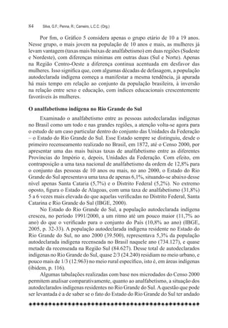 84	   Silva, G.F.; Penna, R.; Carneiro, L.C.C. (Org.)

     Por fim, o Gráfico 5 considera apenas o grupo etário de 10 a 19 anos.
Nesse grupo, o mais jovem na população de 10 anos e mais, as mulheres já
levam vantagem (taxas mais baixas de analfabetismo) em duas regiões (Sudeste
e Nordeste), com diferenças mínimas em outras duas (Sul e Norte). Apenas
na Região Centro-Oeste a diferença continua acentuada em desfavor das
mulheres. Isso significa que, com algumas décadas de defasagem, a população
autodeclarada indígena começa a manifestar a mesma tendência, já apurada
há mais tempo em relação ao conjunto da população brasileira, à inversão
na relação entre sexo e educação, com índices educacionais crescentemente
favoráveis às mulheres.

O analfabetismo indígena no Rio Grande do Sul
      Examinado o analfabetismo entre as pessoas autodeclaradas indígenas
no Brasil como um todo e nas grandes regiões, a atenção volta-se agora para
o estudo de um caso particular dentro do conjunto das Unidades da Federação
– o Estado do Rio Grande do Sul. Esse Estado sempre se distinguiu, desde o
primeiro recenseamento realizado no Brasil, em 1872, até o Censo 2000, por
apresentar uma das mais baixas taxas de analfabetismo entre as diferentes
Províncias do Império e, depois, Unidades da Federação. Com efeito, em
contraposição a uma taxa nacional de analfabetismo da ordem de 12,8% para
o conjunto das pessoas de 10 anos ou mais, no ano 2000, o Estado do Rio
Grande do Sul apresentava uma taxa de apenas 6,1%, situando-se abaixo desse
nível apenas Santa Cataria (5,7%) e o Distrito Federal (5,2%). No extremo
oposto, figura o Estado de Alagoas, com uma taxa de analfabetismo (31,8%)
5 a 6 vezes mais elevada do que aquelas verificadas no Distrito Federal, Santa
Catarina e Rio Grande do Sul (IBGE, 2000).
      No Estado do Rio Grande do Sul, a população autodeclarada indígena
cresceu, no período 1991/2000, a um ritmo até um pouco maior (11,7% ao
ano) do que o verificado para o conjunto do País (10,8% ao ano) (IBGE,
2005, p. 32-33). A população autodeclarada indígena residente no Estado do
Rio Grande do Sul, no ano 2000 (39.500), representava 5,3% da população
autodeclarada indígena recenseada no Brasil naquele ano (734.127), e quase
metade da recenseada na Região Sul (84.627). Desse total de autodeclarados
indígenas no Rio Grande do Sul, quase 2/3 (24.240) residiam no meio urbano, e
pouco mais de 1/3 (12.963) no meio rural específico, isto é, em áreas indígenas
(ibidem, p. 116).
      Algumas tabulações realizadas com base nos microdados do Censo 2000
permitem analisar comparativamente, quanto ao analfabetismo, a situação dos
autodeclarados indígenas residentes no Rio Grande do Sul. A questão que pode
ser levantada é a de saber se o fato do Estado do Rio Grande do Sul ter andado
 