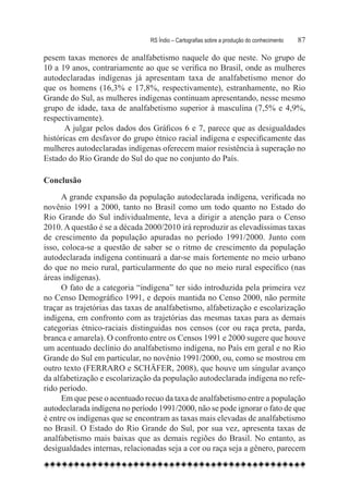 RS Índio – Cartografias sobre a produção do conhecimento	   87

pesem taxas menores de analfabetismo naquele do que neste. No grupo de
10 a 19 anos, contrariamente ao que se verifica no Brasil, onde as mulheres
autodeclaradas indígenas já apresentam taxa de analfabetismo menor do
que os homens (16,3% e 17,8%, respectivamente), estranhamente, no Rio
Grande do Sul, as mulheres indígenas continuam apresentando, nesse mesmo
grupo de idade, taxa de analfabetismo superior à masculina (7,5% e 4,9%,
respectivamente).
       A julgar pelos dados dos Gráficos 6 e 7, parece que as desigualdades
históricas em desfavor do grupo étnico racial indígena e especificamente das
mulheres autodeclaradas indígenas oferecem maior resistência à superação no
Estado do Rio Grande do Sul do que no conjunto do País.

Conclusão
      A grande expansão da população autodeclarada indígena, verificada no
novênio 1991 a 2000, tanto no Brasil como um todo quanto no Estado do
Rio Grande do Sul individualmente, leva a dirigir a atenção para o Censo
2010. A questão é se a década 2000/2010 irá reproduzir as elevadíssimas taxas
de crescimento da população apuradas no período 1991/2000. Junto com
isso, coloca-se a questão de saber se o ritmo de crescimento da população
autodeclarada indígena continuará a dar-se mais fortemente no meio urbano
do que no meio rural, particularmente do que no meio rural específico (nas
áreas indígenas).
      O fato de a categoria “indígena” ter sido introduzida pela primeira vez
no Censo Demográfico 1991, e depois mantida no Censo 2000, não permite
traçar as trajetórias das taxas de analfabetismo, alfabetização e escolarização
indígena, em confronto com as trajetórias das mesmas taxas para as demais
categorias étnico-raciais distinguidas nos censos (cor ou raça preta, parda,
branca e amarela). O confronto entre os Censos 1991 e 2000 sugere que houve
um acentuado declínio do analfabetismo indígena, no País em geral e no Rio
Grande do Sul em particular, no novênio 1991/2000, ou, como se mostrou em
outro texto (FERRARO e SCHÄFER, 2008), que houve um singular avanço
da alfabetização e escolarização da população autodeclarada indígena no refe-
rido período.
      Em que pese o acentuado recuo da taxa de analfabetismo entre a população
autodeclarada indígena no período 1991/2000, não se pode ignorar o fato de que
é entre os indígenas que se encontram as taxas mais elevadas de analfabetismo
no Brasil. O Estado do Rio Grande do Sul, por sua vez, apresenta taxas de
analfabetismo mais baixas que as demais regiões do Brasil. No entanto, as
desigualdades internas, relacionadas seja a cor ou raça seja a gênero, parecem
 