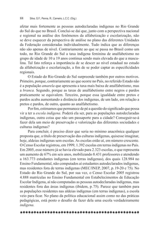 88	   Silva, G.F.; Penna, R.; Carneiro, L.C.C. (Org.)

afetar mais fortemente as pessoas autodeclaradas indígenas no Rio Grande
do Sul do que no Brasil. Conclui-se daí que, junto com a perspectiva nacional
e regional na análise dos fenômenos da alfabetização e escolarização, não
se deve esquecer da perspectiva de análise no plano das diferentes Unidades
da Federação consideradas individualmente. Tudo indica que as diferenças
não são apenas de nível. Contrariamente ao que se passa no Brasil como um
todo, no Rio Grande do Sul a taxa indígena feminina de analfabetismo no
grupo de idade de 10 a 19 anos continua sendo mais elevada do que a mascu-
lina. Tal fato reforça a importância de se descer ao nível estadual no estudo
da alfabetização e escolarização, a fim de se poder captar as especificidades
regionais.
      O Estado do Rio Grande do Sul surpreende também por outros motivos.
Primeiro, porque, contrariamente ao que ocorre no País, no referido Estado não
é a população amarela que apresenta a taxa mais baixa de analfabetismo, mas
a branca. Segundo, porque as taxas de analfabetismo entre negros e pardos
praticamente se equivalem. Terceiro, porque essa igualdade entre pretos e
pardos acaba aumentando a distância dos indígenas, de um lado, em relação a
pretos e pardos, de outro, quanto ao analfabetismo.
      Por fim, estimamos que permanece de pé a questão do significado que possa
vir a ter a escola indígena. Poderá ela ser, para as populações autodeclaradas
indígenas, outra coisa que não um passaporte para a cidade? Conseguir-se-á
fazer dela um meio de preservação e valorização das diferentes sociedades e
culturas indígenas?
      Para concluir, é preciso dizer que seria no mínimo anacrônica qualquer
proposta que, a título de preservação das culturas indígenas, quisesse imaginar,
hoje, aldeias indígenas sem escolas. As escolas estão aí, em número crescente.
O Censo Escolar registrou, em 1999, 1.392 escolas em terras indígenas no País.
Em 2005, esse número já se havia elevado para 2.323 escolas, o que representa
um aumento de 67% em seis anos, mobilizando 8.431 professores e atendendo
a 163.773 estudantes indígenas (em terras indígenas), dos quais 128.984 no
Ensino Fundamental, não computados aí estudantes autodeclarados indígenas,
mas residentes fora de terras indígenas (MEC/INEP, 2007, p. 19-20 e 75). No
Estado do Rio Grande do Sul, por sua vez, o Censo Escolar 2005 registrou
4.888 matrículas no Ensino Fundamental em Estabelecimentos de Educação
Escolar Indígena, aí não computadas as pessoas autodeclaradas indígenas, mas
residentes fora das áreas indígenas (ibidem, p. 75). Parece que também para
as populações residentes nas aldeias indígenas (em terras indígenas), a escola
veio para ficar. No plano da política educacional assim como no das práticas
pedagógicas, está posto o desafio de fazer dela uma escola verdadeiramente
indígena.
 