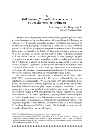 5
               Kãki karan fã : reflexões acerca da
                                            22


                   educação escolar indígena
                                                        Maria Aparecida Bergamaschi
                                                               Fabiele Pacheco Dias

     As reflexões aqui apresentadas decorrem de investigações que realizamos
acompanhando o movimento das escolas indígenas Guarani e Kaingang de
Porto Alegre.23 Conquanto as escolas indígenas constituam uma realidade na
maioria das aldeias Kaingang e Guarani do Rio Grande do Sul, ainda se mantém
sob uma invisibilidade que quase as apaga no cenário educacional. Entretanto,
dados atuais da Secretaria de Estado da Educação apontam a existência de
54 escolas estaduais de Ensino Fundamental em aldeias indígenas Kaingang
e 13 em aldeias Guarani. Instituídas por meio de uma legislação própria,
caracterizam-se como escolas específicas e diferenciadas, principalmente
por privilegiarem o ensino na língua materna de cada etnia, o que as faz
“escolas bilíngues”. A presença de professores da comunidade constitui outra
característica importante da escola, sendo que nos últimos anos o número de
professores não indígenas vem decrescendo acentuadamente, dando lugar aos
professores indígenas indicados pela comunidade de cada aldeia.
     No cenário nacional, conforme dados do Ministério da Educação (INEP/
MEC, 2006), encontramos um total de 2.422 escolas em Terras Indígenas, onde
trabalham aproximadamente 11.936 professores, 90% deles indígenas. Essas
escolas são frequentadas por uma população de 174.255 alunos, pertencentes
às mais de 240 etnias que compõem os povos indígenas brasileiros. O censo
mostra que o número de estudantes matriculados nas escolas indígenas vem
crescendo em relação a 2002, principalmente no segundo segmento do Ensino
Fundamental – 5ª a 8ª séries. Igualmente, a presença de estudantes indígenas
no Ensino Superior cresceu nos últimos anos, uma amostra de que os povos
originários também querem ocupar espaços historicamente reservados aos não
indígenas. Segundo Gersen Baniwa, diretor-presidente do Centro Indígena
de Estudos e Pesquisas (CINEP), cerca de 5.000 índios já cursaram ou estão
cursando o Ensino Superior em todo o país.

22
  	Kãki Karan fã no idioma Kaingang significa um lugar de aprendizagens.
23
  	São três as escolas indígenas situadas em Porto Alegre: E. E. I. Fag Nhin, da aldeia Kaingang; E. E. I.
   Anhenteguá, da aldeia Guarani, ambas situadas na Lomba do Pinheiro, e a E. E. I. Topẽ Pãn, da aldeia
   Kaingang, situada no Morro do Osso. Os dados etnográficos aqui apresentados referem-se, principalmente,
   à Escola Kaingang do Morro do Osso.
 
