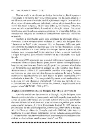 92	   Silva, G.F.; Penna, R.; Carneiro, L.C.C. (Org.)

       Mesmo sendo a escola para os índios tão antiga no Brasil quanto à
colonização e, na maioria das vezes, imposta desde fora da aldeia, observa-se
nos últimos anos uma substancial modificação no que tange às características
dessa escola: de uma escola para os índios é evidente a transformação em uma
escola dos povos indígenas, em que cada aldeia e, no conjunto, cada povo,
toma para si a responsabilidade de conduzir a educação escolar.  Percebe-se
também que a escola indígena vem se constituindo em um canal de diálogo com
o mundo não indígena, ao sistematizar conhecimentos acerca das sociedades
ocidentais.
       Também é reconhecida como uma estratégia de afirmação étnica e
de contato com os conhecimentos e saberes do mundo não indígena. Uma
“ferramenta de luta”, como costumam dizer as lideranças indígenas, pois,
sem abrir mão dos saberes tradicionais que são a base da educação das aldeias,
a escola possibilita o acesso a conhecimentos que tornam a sociedade não
indígena mais compreensível, como a escrita, a leitura, o sistema monetário,
a língua portuguesa, possibilitando também um relacionamento mais equi-
librado.
       Bengoa (2000) argumenta que a unidade indígena na América Latina se
constrói na afirmação étnica de cada grupo, através de uma atitude política que
busca na ancestralidade, nos fios da tradição que tecem o presente, a inspiração
e as ferramentas para constituírem espaços de vida e ampliar seus direitos
frente ao mundo ocidental. E, nesse sentido, um olhar mais alargado sobre o
movimento e as lutas pelos direitos dos povos indígenas de toda a América
mostra que o reconhecimento dos seus direitos no plano internacional deve
muito à educação escolar.  “La emergencia indígena que atraviesa el continente
(...) aboga por una educación intercultural y bilingüe que permita no sólo
el conocimiento de la cultura occidental sino también la reproducción de su
propia cultura” (BENGOA, 2000, p. 299).

A legislação que institui a Escola Indígena Específica e Diferenciada
     Apoiadas em leis que fundamentam a Educação Escolar Indígena, tanto
federais quanto estaduais, as lideranças das aldeias têm aprofundado a reflexão
acerca da escola diferenciada que querem instituir. O processo constituinte
dos anos 80 marcou o início de um novo ordenamento jurídico para a edu-
cação escolar indígena. A própria Constituição Federal de 1988 assegura a
possibilidade de uma escola específica, diferenciada, intercultural e bilíngue.
A Lei de Diretrizes e Bases da Educação Nacional – LDBEM/1996 – assevera
legalmente o uso das línguas maternas nas escolas indígenas, proporcionando
a “recuperação de suas memórias históricas, a reafirmação de suas identidades
étnicas, a valorização de suas línguas e ciência” (art. 78).
 