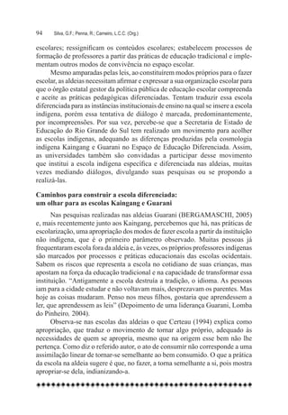 94	   Silva, G.F.; Penna, R.; Carneiro, L.C.C. (Org.)

escolares; ressignificam os conteúdos escolares; estabelecem processos de
formação de professores a partir das práticas de educação tradicional e imple-
mentam outros modos de convivência no espaço escolar.  
      Mesmo amparadas pelas leis, ao constituírem modos próprios para o fazer
escolar, as aldeias necessitam afirmar e expressar a sua organização escolar para
que o órgão estatal gestor da política pública de educação escolar compreenda
e aceite as práticas pedagógicas diferenciadas. Tentam traduzir essa escola
diferenciada para as instâncias institucionais de ensino na qual se insere a escola
indígena, porém essa tentativa de diálogo é marcada, predominantemente,
por incompreensões. Por sua vez, percebe-se que a Secretaria de Estado de
Educação do Rio Grande do Sul tem realizado um movimento para acolher
as escolas indígenas, adequando as diferenças produzidas pela cosmologia
indígena Kaingang e Guarani no Espaço de Educação Diferenciada. Assim,
as universidades também são convidadas a participar desse movimento
que institui a escola indígena específica e diferenciada nas aldeias, muitas
vezes mediando diálogos, divulgando suas pesquisas ou se propondo a
realizá-las.

Caminhos para construir a escola diferenciada:
um olhar para as escolas Kaingang e Guarani
      Nas pesquisas realizadas nas aldeias Guarani (BERGAMASCHI, 2005)
e, mais recentemente junto aos Kaingang, percebemos que há, nas práticas de
escolarização, uma apropriação dos modos de fazer escola a partir da instituição
não indígena, que é o primeiro parâmetro observado. Muitas pessoas já
frequentaram escola fora da aldeia e, às vezes, os próprios professores indígenas
são marcados por processos e práticas educacionais das escolas ocidentais.
Sabem os riscos que representa a escola no cotidiano de suas crianças, mas
apostam na força da educação tradicional e na capacidade de transformar essa
instituição. “Antigamente a escola destruía a tradição, o idioma. As pessoas
iam para a cidade estudar e não voltavam mais, desprezavam os parentes. Mas
hoje as coisas mudaram. Penso nos meus filhos, gostaria que aprendessem a
ler, que aprendessem as leis” (Depoimento de uma liderança Guarani, Lomba
do Pinheiro, 2004).
      Observa-se nas escolas das aldeias o que Certeau (1994) explica como
apropriação, que traduz o movimento de tornar algo próprio, adequado às
necessidades de quem se apropria, mesmo que na origem esse bem não lhe
pertença. Como diz o referido autor, o ato de consumir não corresponde a uma
assimilação linear de tornar-se semelhante ao bem consumido. O que a prática
da escola na aldeia sugere é que, no fazer, a torna semelhante a si, pois mostra
apropriar-se dela, indianizando-a.
 