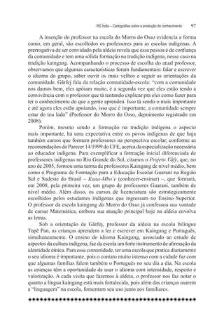 RS Índio – Cartografias sobre a produção do conhecimento	   97

      A inserção do professor na escola do Morro do Osso evidencia a forma
como, em geral, são escolhidos os professores para as escolas indígenas. A
prerrogativa de ser convidado pela aldeia revela que essa pessoa é de confiança
da comunidade e tem uma sólida formação na tradição indígena, nesse caso na
tradição kaingang. Acompanhando o processo de escolha do atual professor,
observamos que algumas características foram fundamentais: falar e escrever
o idioma do grupo, saber ouvir os mais velhos e seguir as orientações da
comunidade. Gãrfej fala da relação comunidade-escola: “com a comunidade
nos damos bem, eles apóiam muito, é a segunda vez que eles estão tendo a
convivência com o professor que tá tentando explicar pra eles como fazer para
ter o conhecimento do que a gente aprendeu. Isso tá sendo o mais importante
e até agora eles estão apoiando, isso que é importante, a comunidade sempre
estar do teu lado” (Professor do Morro do Osso, depoimento registrado em
2008).
      Porém, mesmo sendo a formação na tradição indígena o aspecto
mais importante, há uma expectativa entre os povos indígenas de que haja
também cursos que formem professores na perspectiva escolar, conforme as
recomendações do Parecer 14/1999 do CFE, acerca da especialização necessária
ao educador indígena. Para exemplificar a formação inicial diferenciada de
professores indígenas no Rio Grande do Sul, citamos o Projeto Vãfy, que, no
ano de 2005, formou uma turma de professores Kaingang de nível médio, bem
como o Programa de Formação para a Educação Escolar Guarani na Região
Sul e Sudeste do Brasil – Kuaa-Mbo’e (conhecer-ensinar) –, que formará,
em 2008, pela primeira vez, um grupo de professores Guarani, também de
nível médio. Além disso, os cursos de licenciatura são estrategicamente
escolhidos pelos estudantes indígenas que ingressam no Ensino Superior.
O professor da escola kaingang do Morro do Osso já confessou sua vontade
de cursar Matemática, embora sua atuação principal hoje na aldeia envolva
as letras.
      Sob a orientação de Gãrfej, professor da aldeia na escola bilíngue
Topẽ Pan, as crianças aprendem a ler e escrever em Kaingang e Português,
simultaneamente. O ensino do idioma Kaingang, associado ao estudo de
aspectos da cultura indígena, faz da escola um forte instrumento de afirmação da
identidade étnica. Para essa comunidade, ter uma escola que pratica diariamente
o seu idioma é importante, pois o contato muito intenso com a cidade faz com
que algumas famílias falem também o Português no seu dia a dia. Na escola
as crianças têm a oportunidade de usar o idioma com intensidade, respeito e
valorização. A cada visita que fazemos à aldeia, o professor nos faz notar o
quanto a língua kaingang está mais fortalecida, pois além das crianças usarem
a “linguagem” na escola, fomentam seu uso junto aos familiares.
 
